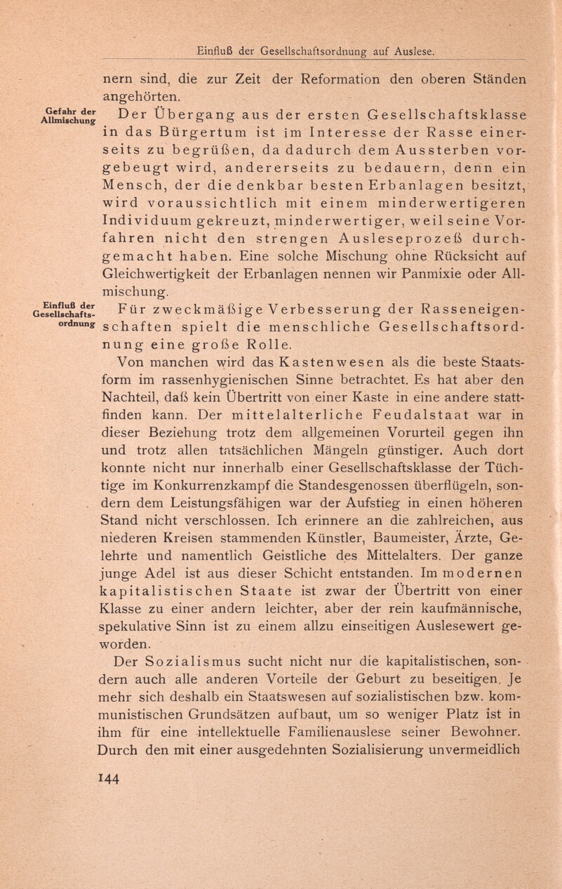 Einfluß der Gesellschaftsordnung auf Auslese. nern sind, die zur Zeit der Reformation den oberen Ständen angehörten. Übergang aus der ersten Gesellschaftsklasse in das Bürgertum ist im Interesse der Rasse einer¬ seits zu begrüßen, da dadurch dem Aussterben vor¬ gebeugt wird, andererseits zu bedauern, denn ein Mensch, der die denkbar besten Erbanlagen besitzt, wird voraussichtlich mit einem minderwertigeren Individuum gekreuzt, minderwertiger, weil seine Vor¬ fahren nicht den strengen Ausleseprozeß durch¬ gemacht haben. Eine solche Mischung ohne Rücksicht auf Gleichwertigkeit der Erbanlagen nennen wir Panmixie oder All¬ mischung. z w e С к m ä ß Ì g e V С гЬ e S s С Г u П g der Rasseneigen- ordnuny Schäften spielt die menschliche Gesellschaftsord¬ nung eine große Rolle. Von manchen wird das Kastenwesen als die beste Staats- form im rassenhygienischen Sinne betrachtet. Es hat aber den Nachteil, daß kein Übertritt von einer Kaste in eine andere statt¬ finden kann. Der mittelalterliche Feudalstaat war in dieser Beziehung trotz dem allgemeinen Vorurteil gegen ihn und trotz allen tatsächlichen Mängeln günstiger. Auch dort konnte nicht nur innerhalb einer Gesellschaftsklasse der Tüch¬ tige im Konkurrenzkampf die Standesgenossen überflügeln, son- - dem dem Leistungsfähigen war der Aufstieg in einen höheren Stand nicht verschlossen. Ich erinnere an die zahlreichen, aus niederen Kreisen stammenden Künstler, Baumeister, Ärzte, Ge¬ lehrte und namentlich Geistliche des Mittelalters. Der ganze junge Adel ist aus dieser Schicht entstanden. Im modernen kapitalistischen Staate ist zwar der Übertritt von einer Klasse zu einer andern leichter, aber der rein kaufmännische, spekulative Sinn ist zu einem allzu einseitigen Auslesewert ge¬ worden. Der Sozialismus sucht nicht nur die kapitalistischen, son¬ dern auch alle anderen Vorteile der Geburt zu beseitigen. Je mehr sich deshalb ein Staatswesen auf sozialistischen bzw. kom¬ munistischen Grundsätzen aufbaut, um so weniger Platz ist in ihm für eine intellektuelle Familienauslese seiner Bewohner. Durch den mit einer ausgedehnten Sozialisierung unvermeidlich 144