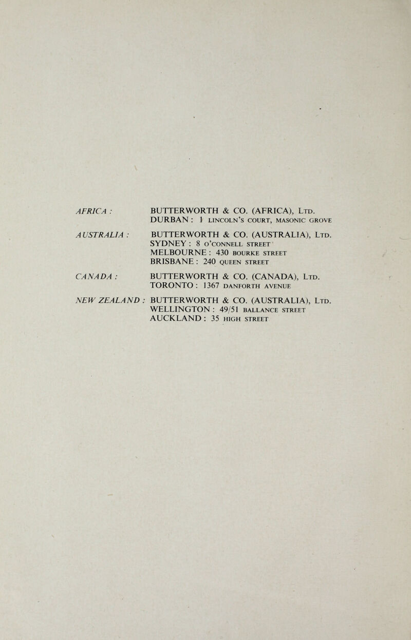 V AFRICA : BUTTERWORTH & CO. (AFRICA), Ltd. DURBAN : 1 Lincoln's court, masonic grove A USTRALIA : BUTTERWORTH & CO. (AUSTRALIA), Ltd. SYDNEY ; 8 o'connell street MELBOURNE : 430 bourke street BRISBANE : 240 queen street CANADA : BUTTERWORTH &. CO. (CANADA), Ltd. TORONTO: 1367 danforth avenue NEW ZEALAND : BUTTERWORTH & CO. (AUSTRALIA), Ltd. WELLINGTON : 49/51 ballance street AUCKLAND : 35 high street