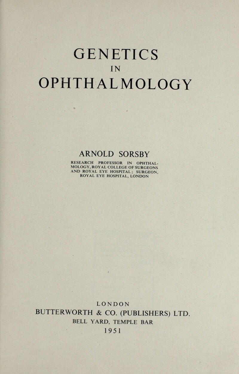 GENETICS IN OPHTHALMOLOGY ARNOLD SORSBY RESEARCH PROFESSOR IN OPHTHAL¬ MOLOGY, ROYAL COLLEGE OF SURGEONS AND ROYAL EYE HOSPITAL; SURGEON, ROYAL EYE HOSPITAL, LONDON LONDON BUTTERWORTH & CO. (PUBLISHERS) LTD. BELL YARD, TEMPLE BAR 1951