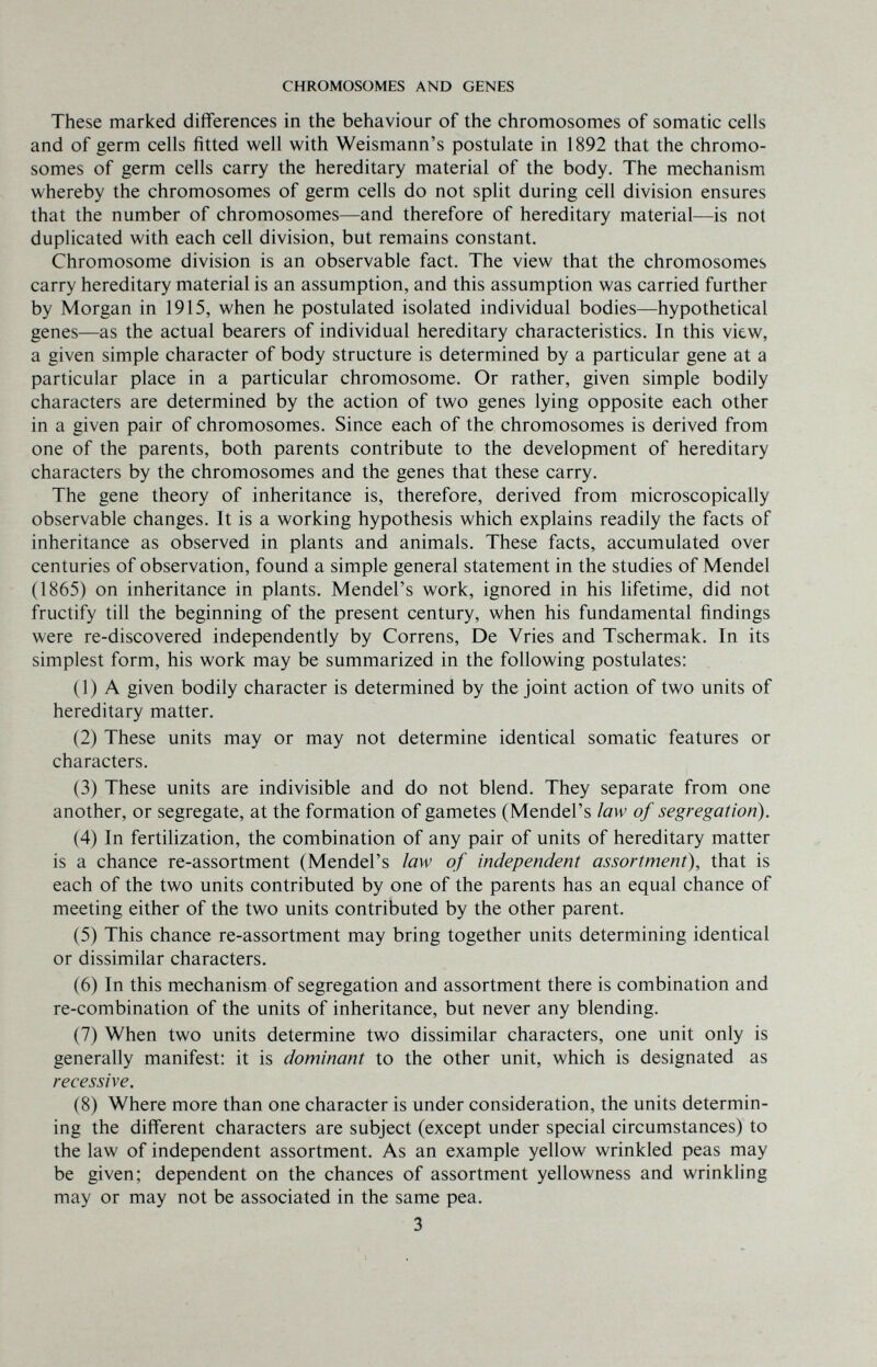 CHROMOSOMES AND GENES These marked differences in the behaviour of the chromosomes of somatic cells and of germ cells fitted well with Weismann's postulate in 1892 that the chromo¬ somes of germ cells carry the hereditary material of the body. The mechanism whereby the chromosomes of germ cells do not split during cell division ensures that the number of chromosomes—and therefore of hereditary material—is not duplicated with each cell division, but remains constant. Chromosome division is an observable fact. The view that the chromosomes carry hereditary material is an assumption, and this assumption was carried further by Morgan in 1915, when he postulated isolated individual bodies—hypothetical genes—as the actual bearers of individual hereditary characteristics. In this view, a given simple character of body structure is determined by a particular gene at a particular place in a particular chromosome. Or rather, given simple bodily characters are determined by the action of two genes lying opposite each other in a given pair of chromosomes. Since each of the chromosomes is derived from one of the parents, both parents contribute to the development of hereditary characters by the chromosomes and the genes that these carry. The gene theory of inheritance is, therefore, derived from microscopically observable changes. It is a working hypothesis which explains readily the facts of inheritance as observed in plants and animals. These facts, accumulated over centuries of observation, found a simple general statement in the studies of Mendel (1865) on inheritance in plants. Mendel's work, ignored in his lifetime, did not fructify till the beginning of the present century, when his fundamental findings were re-discovered independently by Correns, De Vries and Tschermak. In its simplest form, his work may be summarized in the following postulates: (1) A given bodily character is determined by the joint action of two units of hereditary matter. (2) These units may or may not determine identical somatic features or characters. (3) These units are indivisible and do not blend. They separate from one another, or segregate, at the formation of gametes (Mendel's law of segregation). (4) In fertilization, the combination of any pair of units of hereditary matter is a chance re-assortment (Mendel's law of independent assortment), that is each of the two units contributed by one of the parents has an equal chance of meeting either of the two units contributed by the other parent. (5) This chance re-assortment may bring together units determining identical or dissimilar characters. (6) In this mechanism of segregation and assortment there is combination and re-combination of the units of inheritance, but never any blending. (7) When two units determine two dissimilar characters, one unit only is generally manifest: it is dominant to the other unit, which is designated as recessive. (8) Where more than one character is under consideration, the units determin¬ ing the different characters are subject (except under special circumstances) to the law of independent assortment. As an example yellow wrinkled peas may be given; dependent on the chances of assortment yellowness and wrinkling may or may not be associated in the same pea. 3