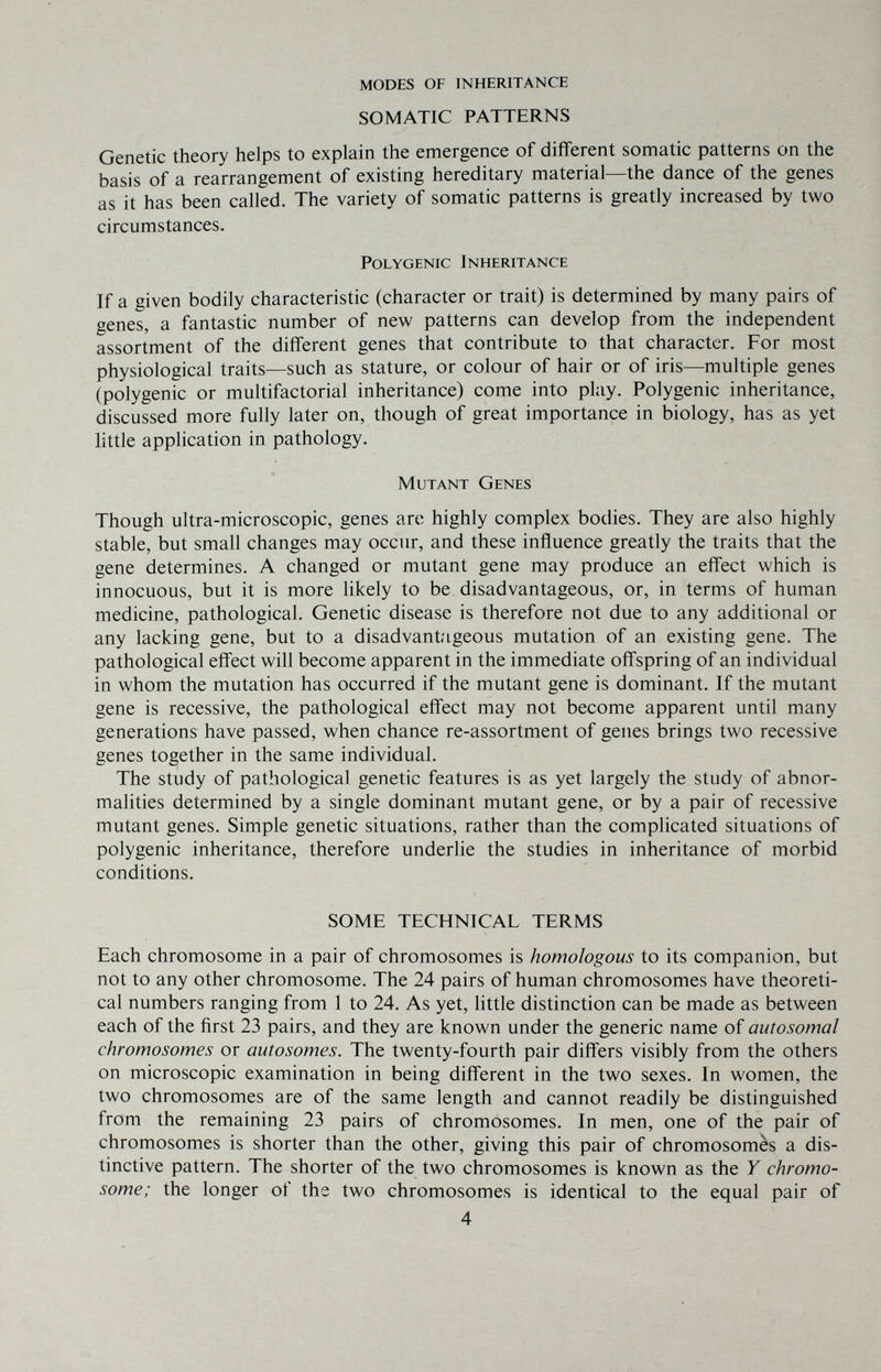 MODES OF INHERITANCE SOMATIC PATTERNS Genetic theory helps to explain the emergence of different somatic patterns on the basis of a rearrangement of existing hereditary material—the dance of the genes as it has been called. The variety of somatic patterns is greatly increased by two circumstances. Polygenic Inheritance If a given bodily characteristic (character or trait) is determined by many pairs of genes, a fantastic number of new patterns can develop from the independent assortment of the different genes that contribute to that character. For most physiological traits—such as stature, or colour of hair or of iris—multiple genes (polygenic or multifactorial inheritance) come into play. Polygenic inheritance, discussed more fully later on, though of great importance in biology, has as yet little application in pathology. Mutant Genes Though ultra-microscopic, genes are highly complex bodies. They are also highly stable, but small changes may occur, and these influence greatly the traits that the gene determines. A changed or mutant gene may produce an effect which is innocuous, but it is more likely to be disadvantageous, or, in terms of human medicine, pathological. Genetic disease is therefore not due to any additional or any lacking gene, but to a disadvant'igeous mutation of an existing gene. The pathological effect will become apparent in the immediate offspring of an individual in whom the mutation has occurred if the mutant gene is dominant. If the mutant gene is recessive, the pathological effect may not become apparent until many generations have passed, when chance re-assortment of genes brings two recessive genes together in the same individual. The study of pathological genetic features is as yet largely the study of abnor¬ malities determined by a single dominant mutant gene, or by a pair of recessive mutant genes. Simple genetic situations, rather than the complicated situations of polygenic inheritance, therefore underlie the studies in inheritance of morbid conditions. SOME TECHNICAL TERMS Each chromosome in a pair of chromosomes is homologous to its companion, but not to any other chromosome. The 24 pairs of human chromosomes have theoreti¬ cal numbers ranging from 1 to 24. As yet, little distinction can be made as between each of the first 23 pairs, and they are known under the generic name of autosomal chromosomes or autosomes. The twenty-fourth pair differs visibly from the others on microscopic examination in being different in the two sexes. In women, the two chromosomes are of the same length and cannot readily be distinguished from the remaining 23 pairs of chromosomes. In men, one of the pair of chromosomes is shorter than the other, giving this pair of chromosomes a dis¬ tinctive pattern. The shorter of the two chromosomes is known as the Y chromo¬ some; the longer of the two chromosomes is identical to the equal pair of 4