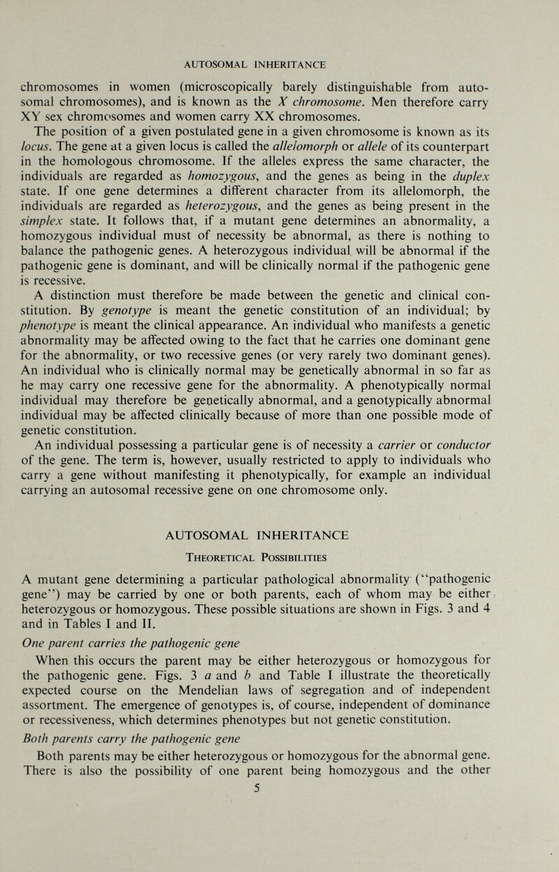 AUTOSOMAL INHERITANCE chromosomes in women (microscopically barely distinguishable from auto¬ somal chromosomes), and is known as the X chromosome. Men therefore carry XY sex chromctsomes and women carry XX chromosomes. The position of a given postulated gene in a given chromosome is known as its locus. The gene at a given locus is called the allelomorph or allele of its counterpart in the homologous chromosome. If the alleles express the same character, the individuals are regarded as homozygous, and the genes as being in the duplex state. If one gene determines a different character from its allelomorph, the individuals are regarded as heterozygous, and the genes as being present in the simplex state. It follows that, if a mutant gene determines an abnormality, a homozygous individual must of necessity be abnormal, as there is nothing to balance the pathogenic genes. A heterozygous individual will be abnormal if the pathogenic gene is dominant, and will be clinically normal if the pathogenic gene is recessive. A distinction must therefore be made between the genetic and clinical con¬ stitution. By genotype is meant the genetic constitution of an individual; by phenotype is meant the clinical appearance. An individual who manifests a genetic abnormality may be affected owing to the fact that he carries one dominant gene for the abnormality, or two recessive genes (or very rarely two dominant genes). An individual who is clinically normal may be genetically abnormal in so far as he may carry one recessive gene for the abnormality. A phenotypically normal individual may therefore be genetically abnormal, and a genotypically abnormal individual may be affected cHnically because of more than one possible mode of genetic constitution. An individual possessing a particular gene is of necessity a carrier or conductor of the gene. The term is, however, usually restricted to apply to individuals who carry a gene without manifesting it phenotypically, for example an individual carrying an autosomal recessive gene on one chromosome only. AUTOSOMAL INHERITANCE Theoretical Possibilities A mutant gene determining a particular pathological abnormality (pathogenic gene) may be carried by one or both parents, each of whom may be either heterozygous or homozygous. These possible situations are shown in Figs. 3 and 4 and in Tables I and II. One parent carries the pathogenic gene When this occurs the parent may be either heterozygous or homozygous for the pathogenic gene. Figs. 3 a and b and Table I illustrate the theoretically expected course on the Mendelian laws of segregation and of independent assortment. The emergence of genotypes is, of course, independent of dominance or recessiveness, which determines phenotypes but not genetic constitution. Both parents carry the pathogenic gene Both parents may be either heterozygous or homozygous for the abnormal gene. There is also the possibility of one parent being homozygous and the other 5