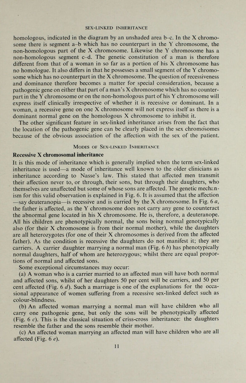sex-linked inheritance homologous, indicated in the diagram by an unshaded area b-c. In the X chromo¬ some there is segment a-b which has no counterpart in the Y chromosome, the non-homologous part of the X chromosome. Likewise the Y chromosome has a non-homologous segment c-d. The genetic constitution of a man is therefore different from that of a woman in so far as a portion of his X chromosome has no homologue. It also differs in that he possesses a small segment of the Y chromo¬ some which has no counterpart in the X chromosome. The question of recessiveness and dominance therefore becomes a matter for special consideration, because a pathogenic gene on either that part of a man's X chromosome which has no counter¬ part in the Y chromosome or on the non-homologous part of his Y chromosome will express itself clinically irrespective of whether it is recessive or doininant. In a woman, a recessive gene on one X chromosome will not express itself as there is a dominant normal gene on the homologous X chromosome to inhibit it. The other significant feature in sex-linked inheritance arises from the fact that the location of the pathogenic gene can be clearly placed in the sex chromosomes because of the obvious association of the affection with the sex of the patient. Modes of Sex-linked Inheritance Recessive X chromosomal inheritance It is this mode of inheritance which is generally implied when the term sex-linked inheritance is used—a mode of inheritance well known to the older clinicians as inheritance according to Nasse's law. This stated that affected men transmit their affection never to, or through, their sons, but through their daughters, who themselves are unaffected but some of whose sons are affected. The genetic mechan¬ ism for this valid observation is explained in Fig. 6. It is assumed that the affection —say deuteranopia—is recessive and is carried by the X chromosome. In Fig. 6 a, the father is affected, as the Y chromosome does not carry any gene to counteract the abnormal gene located in his X chromosome. He is, therefore, a deuteranope. All his children are phenotypically normal, the sons being normal genotypically also (for their X chromosome is from their normal mother), while the daughters are all heterozygotes (for one of their X chromosomes is derived from the affected father). As the condition is recessive the daughters do not manifest it; they are carriers. A carrier daughter marrying a normal man (Fig. 6 b) has phenotypically normal daughters, half of whom are heterozygous; whilst there are equal propor¬ tions of normal and affected sons. Some exceptional circumstances may occur: (a) A woman who is a carrier married to an affected man will have both normal and affected sons, whilst of her daughters 50 per cent will be carriers, and 50 per cent affected (Fig. 6 d). Such a marriage is one of the explanations for the occa¬ sional appearance of women suffering from a recessive sex-linked defect such as colour-blindness. (b) An affected woman marrying a normal man will have children who all carry one pathogenic gene, but only the sons will be phenotypically affected (Fig. 6 c). This is the classical situation of criss-cross inheritance: the daughters resemble the father and the sons resemble their mother. (c) An affected woman marrying an affected man will have children who are all affected (Fig. 6 e). 11