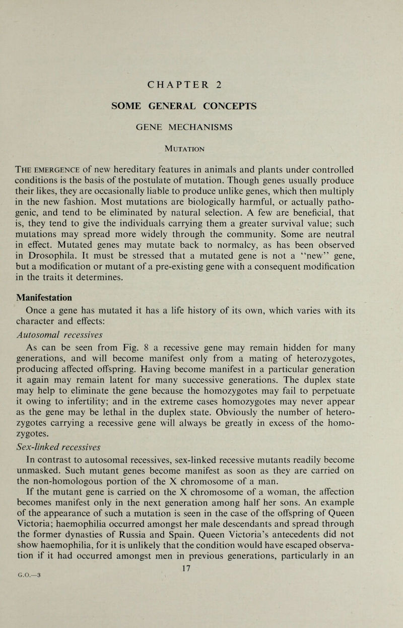 CHAPTER 2 SOME GENERAL CONCEPTS GENE MECHANISMS Mutation The emergence of new hereditary features in animals and plants under controlled conditions is the basis of the postulate of mutation. Though genes usually produce their hkes, they are occasionally liable to produce unlike genes, which then multiply in the new fashion. Most mutations are biologically harmful, or actually patho¬ genic, and tend to be eliminated by natural selection. A few are beneficial, that is, they tend to give the individuals carrying them a greater survival value; such mutations may spread more widely through the community. Some are neutral in effect. Mutated genes may mutate back to normalcy, as has been observed in Drosophila. It must be stressed that a mutated gene is not a new gene, but a modification or mutant of a pre-existing gene with a consequent modification in the traits it determines. Manifestation Once a gene has mutated it has a hfe history of its own, which varies with its character and effects: Autosomal récessives As can be seen from Fig. 8 a recessive gene may remain hidden for many generations, and will become manifest only from a mating of heterozygotes, producing affected offspring. Having become manifest in a particular generation it again may remain latent for many successive generations. The duplex state may help to eliminate the gene because the homozygotes may fail to perpetuate it owing to infertility; and in the extreme cases homozygotes may never appear as the gene may be lethal in the duplex state. Obviously the number of hetero¬ zygotes carrying a recessive gene will always be greatly in excess of the homo¬ zygotes. Sex-linked récessives In contrast to autosomal récessives, sex-linked recessive mutants readily become unmasked. Such mutant genes become manifest as soon as they are carried on the non-homologous portion of the X chromosome of a man. If the mutant gene is carried on the X chromosome of a woman, the affection becomes manifest only in the next generation among half her sons. An example of the appearance of such a mutation is seen in the case of the offspring of Queen Victoria; haemophilia occurred amongst her male descendants and spread through the former dynasties of Russia and Spain. Queen Victoria's antecedents did not show haemophilia, for it is unlikely that the condition would have escaped observa¬ tion if it had occurred amongst men in previous generations, particularly in an 17 G.O.—3