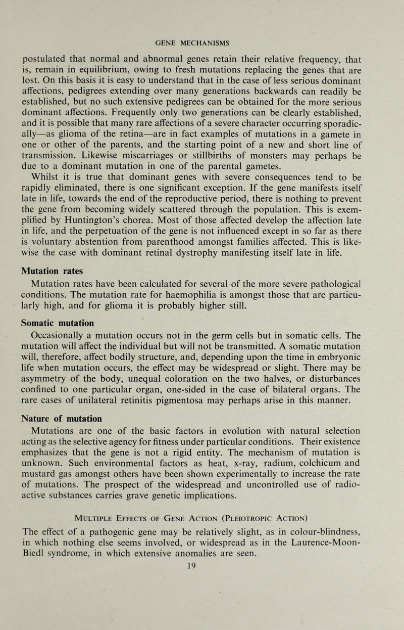 gene mechanisms postulated that normal and abnormal genes retain their relative frequency, that is, remain in equilibrium, owing to fresh mutations replacing the genes that are lost. On this basis it is easy to understand that in the case of less serious dominant affections, pedigrees extending over many generations backwards can readily be established, but no such extensive pedigrees can be obtained for the more serious dominant affections. Frequently only two generations can be clearly established, and it is possible that many rare affections of a severe character occurring sporadic¬ ally—as glioma of the retina—are in fact examples of mutations in a gamete in one or other of the parents, and the starting point of a new and short line of transmission. Likewise miscarriages or stillbirths of monsters may perhaps be due to a dominant mutation in one of the parental gametes. Whilst it is true that dominant genes with severe consequences tend to be rapidly eliminated, there is one significant exception. If the gene manifests itself late in life, towards the end of the reproductive period, there is nothing to prevent the gene from becoming widely scattered through the population. This is exem¬ plified by Huntington's chorea. Most of those affected develop the affection late in life, and the perpetuation of the gene is not influenced except in so far as there is voluntary abstention from parenthood amongst families affected. This is like¬ wise the case with dominant retinal dystrophy manifesting itself late in life. Mutation rates Mutation rates have been calculated for several of the more severe pathological conditions. The mutation rate for haemophilia is amongst those that are particu¬ larly high, and for glioma it is probably higher still. Somatic mutation Occasionally a mutation occurs not in the germ cells but in somatic cells. The mutation will affect the individual but will not be transmitted. A somatic mutation will, therefore, affect bodily structure, and, depending upon the time in embryonic life when mutation occurs, the effect may be widespread or slight. There may be asymmetry of the body, unequal coloration on the two halves, or disturbances confined to one particular organ, one-sidéd in the case of bilateral organs. The rare cases of unilateral retinitis pigmentosa may perhaps arise in this manner. Nature of mutation Mutations are one of the basic factors in evolution with natural selection acting as the selective agency for fitness under particular conditions. Their existence emphasizes that the gene is not a rigid entity. The mechanism of mutation is unknown. Such environmental factors as heat, x-ray, radium, Colchicum and mustard gas amongst others have been shown experimentally to increase the rate of mutations. The prospect of the widespread and uncontrolled use of radio¬ active substances carries grave genetic implications. Multiple Effects of Gene Action (Pleiotropic Action) The effect of a pathogenic gene may be relatively slight, as in colour-blindness, in which nothing else seems involved, or widespread as in the Laurence-Moon- Biedl syndrome, in which extensive anomalies are seen. 19