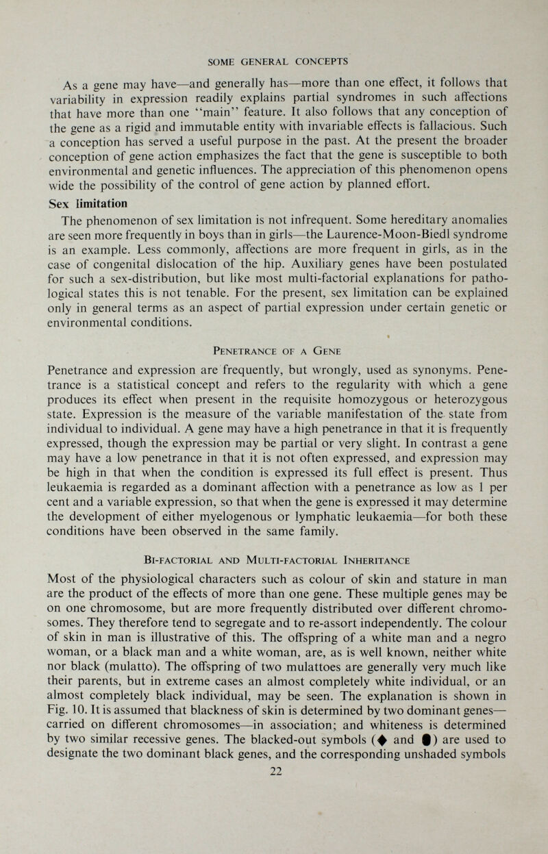 some general concepts As a gene may have—and generally has—more than one effect, it follows that variability in expression readily explains partial syndromes in such affections that have more than one main feature. It also follows that any conception of the gene as a rigid and immutable entity with invariable effects is fallacious. Such a conception has served a useful purpose in the past. At the present the broader conception of gene action emphasizes the fact that the gene is susceptible to both environmental and genetic influences. The appreciation of this phenomenon opens wide the possibility of the control of gene action by planned effort. Sex limitation The phenomenon of sex limitation is not infrequent. Some hereditary anomalies are seen more frequently in boys than in girls—the Laurence-Moon-Biedl syndrome is an example. Less commonly, affections are more frequent in girls, as in the case of congenital dislocation of the hip. Auxiliary genes have been postulated for such a sex-distribution, but like most multi-factorial explanations for patho¬ logical states this is not tenable. For the present, sex limitation can be explained only in general terms as an aspect of partial expression under certain genetic or environmental conditions. Penetrance of a Gene Penetrance and expression are frequently, but wrongly, used as synonyms. Pene¬ trance is a statistical concept and refers to the regularity with which a gene produces its effect when present in the requisite homozygous or heterozygous state. Expression is the measure of the variable manifestation of the state from individual to individual. A gene may have a high penetrance in that it is frequently expressed, though the expression may be partial or very slight. In contrast a gene may have a low penetrance in that it is not often expressed, and expression may be high in that when the condition is expressed its full effect is present. Thus leukaemia is regarded as a dominant affection with a penetrance as low as 1 per cent and a variable expression, so that when the gene is expressed it may determine the development of either myelogenous or lymphatic leukaemia—for both these conditions have been observed in the same family. bl-factorial and multi-factorial inheritance Most of the physiological characters such as colour of skin and stature in man are the product of the effects of more than one gene. These multiple genes may be on one chromosome, but are more frequently distributed over different chromo¬ somes. They therefore tend to segregate and to re-assort independently. The colour of skin in man is illustrative of this. The offspring of a white man and a negro woman, or a black man and a white woman, are, as is well known, neither white nor black (mulatto). The offspring of two mulattoes are generally very much like their parents, but in extreme cases an almost completely white individual, or an almost completely black individual, may be seen. The explanation is shown in Fig. 10. It is assumed that blackness of skin is determined by two dominant genes— carried on different chromosomes—in association; and whiteness is determined by two similar recessive genes. The blacked-out symbols (ф and 9) are used to designate the two dominant black genes, and the corresponding unshaded symbols 22