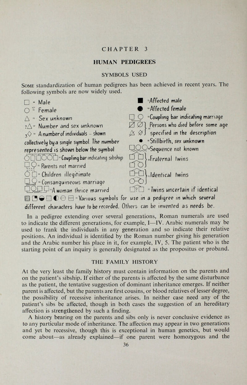 CHAPTER 3 HUMAN PEDIGREES SYMBOLS USED ^Identical twins Some standardization of human pedigrees has been achieved in recent years. The following symbols are now widely used. □ = Male И ^Affected male О ^ Female • ^Affected female Д = Sex unknown P Q =CouplÌMg bar indicafing marriage ?Л= Number and sex unknown 0 01 fersons who died before some age 3O = A number of individuals - shown ^ ^1 specified m the description collectively bya single symbol. The number • =Stillbirtli, sex unknown represented is shown below the symbol QOO=Sequence not known Ò Û ÛOOÛ=Couplinq bar indicating sibship twins Q.Q= Parents not married CÌòJ Ö'ü= Children illegitimate Q^ = ConsangumeoMS marriage cföj ОШР A woman thrice married ClítH -Twins uncertain if identical ШЯдЕЗС)© В = Various symbols for use m a pedigree in which several different characters have to be recorded. Others can be invented as needs be. Tn a pedigree extending over several generations, Roman numerals are used to indicate the different generations, for example, I—IV. Arabic numerals may be used to frank the individuals in any generation and so indicate their relative positions. An individual is identified by the Roman number giving his generation and the Arabic number his place in it, for example, IV, 5. The patient who is the starting point of an inquiry is generally designated as the propositus or proband. THE FAMILY HISTORY At the very least the family history must contain information on the parents and on the patient's sibship. If either of the parents is affected by the same disturbance as the patient, the tentative suggestion of dominant inheritance emerges. If neither parent is affected, but the parents are first cousins, or blood relatives of lesser degree, the possibility of recessive inheritance arises. In neither case need any of the patient's sibs be affected, though in both cases the suggestion of an hereditary affection is strengthened by such a finding. A history bearing on the parents and sibs only is never conclusive evidence as to any particular mode of inheritance. The affection may appear in two generations and yet be recessive, though this is exceptional in human genetics, but would come about—as already explained—if one parent were homozygous and the 36