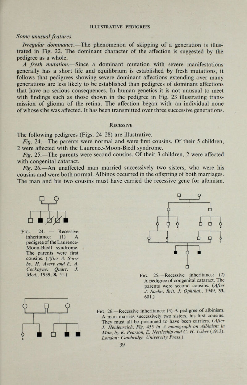ILLUSTRATIVE PEDIGREES Some unusual features Irregular dominance.—The phenomenon of skipping of a generation is illus¬ trated in Fig. 22. The dominant character of the affection is suggested by the pedigree as a whole. A fresh mutation.—Since a dominant mutation with severe manifestations generally has a short life and equilibrium is estabhshed by fresh mutations, it follows that pedigrees showing severe dominant affections extending over many generations are less likely to be established than pedigrees of dominant affections that have no serious consequences. In human genetics it is not unusual to meet with findings such as those shown in the pedigree in Fig. 23 illustrating trans¬ mission of glioma of the retina. The affection began with an individual none of whose sibs was affected. It has been transmitted over three successive generations. The following pedigrees (Figs. 24-28) are illustrative. Fig. 24.—The parents were normal and were first cousins. Of their 5 children, 2 were affected with the Laurence-Moon-Biedl syndrome. Fig. 25.—The parents were second cousins. Of their 3 children, 2 were affected with congenital cataract. Fig. 26.—An unaffected man married successively two sisters, who were his cousins and were both normal. Albinos occurred in the offspring of both marriages. The man and his two cousins must have carried the recessive gene for albinism. Recessive 9 ? Fig. 24. — Recessive inheritance: (1) A pedigree of the Laurence- Moon-Biedl syndrome. The parents were first cousins. {After A. Sors- by, H. Avery and E. A. Cockavne. Quart. J. Med.,'\9ì9, 8, 51.) □ Fig. 25.—Recessive inheritance: (2) A pedigree of congenital cataract. The parents were second cousins. {After J. Saebe. Brit. J. Ophthal., 1949, 33, 601.) <> ■ □ ■ ■ Fig. 26.—Recessive inheritance: (3) A pedigree of albinism. A man marries successively two sisters, his first cousins. They must all be presumed to have been carriers. {After J. Heidenreich, Fig. 455 in A monograph on Albinism in Man, by K. Pearson, E. Nettleship and C. H. Usher (1913). London: Cambridge University Press.) 39