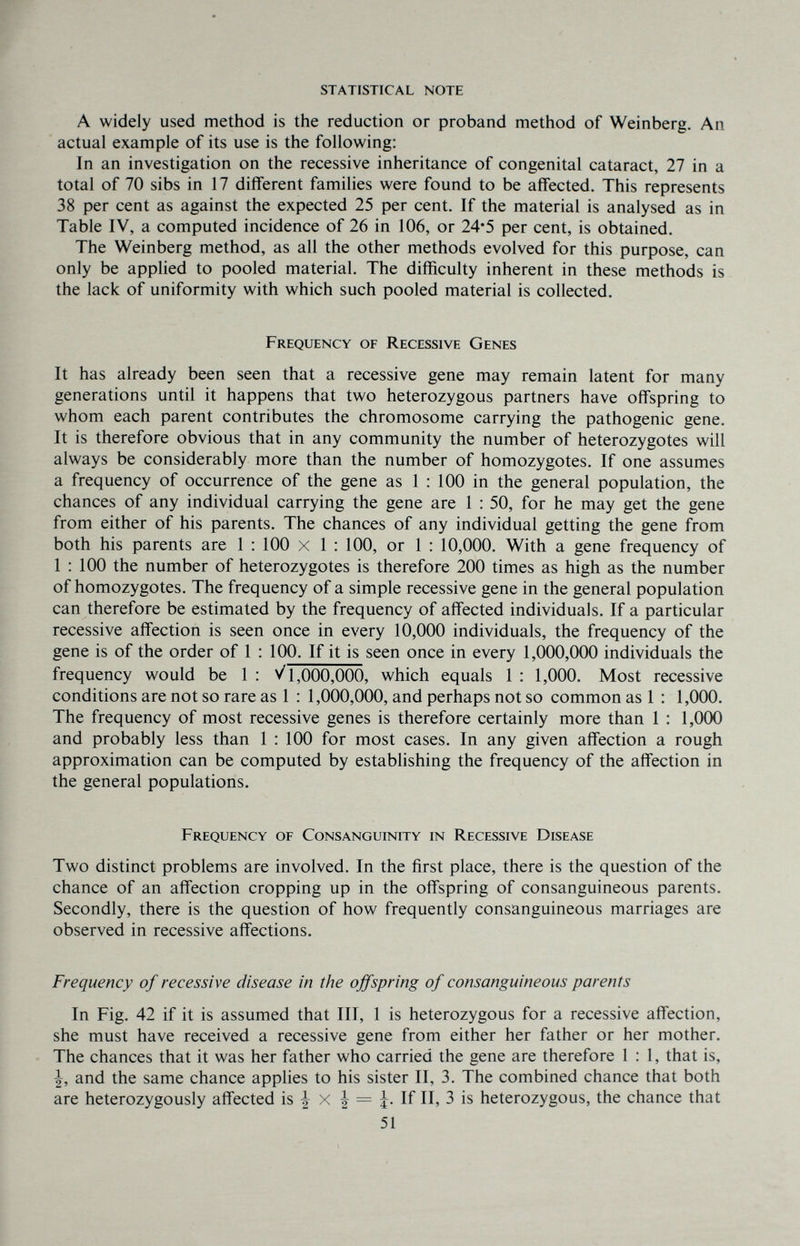 statistical note A widely used method is the reduction or proband method of Weinberg. An actual example of its use is the following: In an investigation on the recessive inheritance of congenital cataract, 27 in a total of 70 sibs in 17 different families were found to be affected. This represents 38 per cent as against the expected 25 per cent. If the material is analysed as in Table IV, a computed incidence of 26 in 106, or 24*5 per cent, is obtained. The Weinberg method, as all the other methods evolved for this purpose, can only be applied to pooled material. The difficulty inherent in these methods is the lack of uniformity with which such pooled material is collected. Frequency of Recessive Genes It has already been seen that a recessive gene may remain latent for many generations until it happens that two heterozygous partners have offspring to whom each parent contributes the chromosome carrying the pathogenic gene. It is therefore obvious that in any community the number of heterozygotes will always be considerably more than the number of homozygotes. If one assumes a frequency of occurrence of the gene as 1 : 100 in the general population, the chances of any individual carrying the gene are 1 : 50, for he may get the gene from either of his parents. The chances of any individual getting the gene from both his parents are 1 ; 100 x 1 : 100, or 1 : 10,000. With a gene frequency of 1 : 100 the number of heterozygotes is therefore 200 times as high as the number of homozygotes. The frequency of a simple recessive gene in the general population can therefore be estimated by the frequency of affected individuals. If a particular recessive affection is seen once in every 10,000 individuals, the frequency of the gene is of the order of 1 : 100. If it is seen once in every 1,000,000 individuals the frequency would be 1 : >/1,000,000, which equals 1 : 1,000. Most recessive conditions are not so rare as 1 : 1,000,000, and perhaps not so common as 1 : 1,000. The frequency of most recessive genes is therefore certainly more than 1 : 1,000 and probably less than 1 : 100 for most cases. In any given affection a rough approximation can be computed by establishing the frequency of the affection in the general populations. I Frequency of Consanguinity in Recessive Disease [ Two distinct problems are involved. In the first place, there is the question of the ^ chance of an affection cropping up in the offspring of consanguineous parents. Secondly, there is the question of how frequently consanguineous marriages are observed in recessive affections. Frequency of recessive disease in the offspring of consanguineous parents In Fig. 42 if it is assumed that III, 1 is heterozygous for a recessive affection, she must have received a recessive gene from either her father or her mother. The chances that it was her father who carried the gene are therefore 1:1, that is, and the same chance applies to his sister II, 3. The combined chance that both are heterozygously affected is ^ X | = j. If II, 3 is heterozygous, the chance that 51