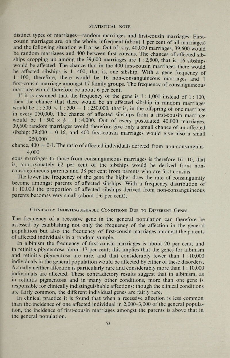 statistical note distinct types of marriages—random marriages and first-cousin marriages. First- cousin marriages are, on the whole, infrequent (about 1 per cent of all marriages) and the following situation will arise. Out of, say, 40,000 marriages, 39,600 would be random marriages and 400 between first cousins. The chances of affected sib- ships cropping up among the 39,600 marriages are 1 : 2,500, that is, 16 sibships would be affected. The chance that in the 400 first-cousin marriages there would be affected sibships is 1 : 400, that is, one sibship. With a gene frequency of 1 : 100, therefore, there would be 16 non-consanguineous marriages and 1 first-cousin marriage amongst 17 family groups. The frequency of consanguineous marriage would therefore be about 6 per cent. If it is assumed that the frequency of the gene is 1 : 1,000 instead of 1 : 100, then the chance that there would be an affected sibship in random marriages would be 1 : 500 x 1 : 500 = 1 : 250,000, that is, in the offspring of one marriage in every 250,000. The chance of affected sibships from a first-cousin marriage would bs 1 : 500 x | = 1 ; 4,000. Out of every postulated 40,000 marriages, 39,600 random marriages would therefore give only a small chance of an affected sibship: 39,600 = 0 16, and 400 first-cousin marriages would give also a small 250,000 chance, 400 = 0-1. The ratio of affected individuals derived from non-consanguin- 4;öoö eous marriages to those from consanguineous marriages is therefore 16 : 10, that is, approximately 62 per cent of the sibships would be derived from non- consanguineous parents and 38 per cent from parents who are first cousins. The lower the frequency of the gene the higher does the rate of consanguinity become amongst parents of affected sibships. With a frequency distribution of 1 : 10,000 the proportion of affected sibships derived from non-consanguineous parents b^jomss very small (about 1-6 ргг cent). Clinically Indistinguishable Conditions Due to Different Genes The frequency of a recessive gene in the general population can therefore be assessed by establishing not only the frequency of the affection in the general population but also the frequency of first-cousin marriages amongst the parents of affected individuals in a random sample. In albinism the frequency of first-cousin marriages is about 20 per cent, and in retinitis pigmentosa about 17 per cent; this implies that the genes for albinism and retinitis pigmentosa are rare, and that considerably fewer than 1 : 10,000 individuals in the general population would be affected by either of these disorders. Actually neither affection is particularly rare and considerably more than 1 ; 10,000 individuals are affected. These contradictory results suggest that in albinism, as in retinitis pigmentosa and in many other conditions, more than one gene is responsible for clinically indistinguishable affections: though the clinical conditions are fairly common, the different individual genes are fairly rare. In clinical practice it is found that when a recessive affection is less common than the incidence of one affected individual in 2,000-3,000 of the general popula¬ tion, the incidence of first-cousin marriages amongst the parents is above that in the general population. 53