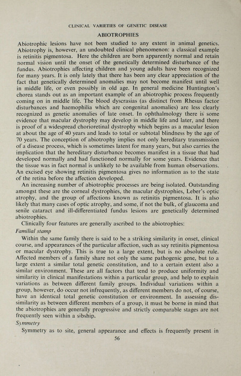 CLINICAL VARIETIES OF GENETIC DISEASE ABIOTROPHIES Abiotrophie lesions have not been studied to any extent in animal genetics. Abiotrophy is, however, an undoubted clinical phenomenon: a classical example is retinitis pigmentosa. Here the children are born apparently normal and retain normal vision until the onset of the genetically determined disturbance of the fundus. Abiotrophies affecting children and young adults have been recognized for many years. It is only lately that there has been any clear appreciation of the fact that genetically determined anomalies may not become manifest until well in middle life, or even possibly in old age. In general medicine Huntington's chorea stands out as an important example of an abiotrophic process frequently coming on in middle life. The blood dyscrasias (as distinct from Rhesus factor disturbances and haemophilia which are congenital anomalies) are less clearly recognized as genetic anomahes of late onset. In ophthalmology there is some evidence that maôular dystrophy may develop in middle life and later, and there is proof of a widespread chorioretinal dystrophy which begins as a macular lesion at about the age of 40 years and leads to total or subtotal blindness by the age of 70 years. The conception of abiotrophy implies not only hereditary transmission of a disease process, which is sometimes latent for many years, but also carries the implication that the hereditary disturbance becomes manifest in a tissue that had developed normally and had functioned normally for some years. Evidence that the tissue was in fact normal is unlikely to be available from human observations. An excised eye showing retinitis pigmentosa gives no information as to the state of the retina before the affection developed. An increasing number of abiotrophic processes are being isolated. Outstanding amongst these are the corneal dystrophies, the macular dystrophies, Leber's optic atrophy, and the group of affections known as retinitis pigmentosa. It is also likely that many cases of optic atrophy, and some, if not the bulk, of glaucoma and senile cataract and ill-differentiated fundus lesions are genetically determined abiotrophies. Clinically four features are generally ascribed to the abiotrophies: Familial stamp Within the same family there is said to be a striking similarity in onset, clinical course, and appearances of the particular affection, such as say retinitis pigmentosa or macular dystrophy. This is true to a large extent, but is no absolute rule. Affected members of a family share not only the same pathogenic gene, but to a large extent a similar total genetic constitution, and to a certain extent also a similar environment. These are all factors that tend to produce uniformity and similarity in clinical manifestations within a particular group, and help to explain variations as between different family groups. Individual variations within a group, however, do occur not infrequently, as different members do not, of course, have an identical total genetic constitution or environment. In assessing dis¬ similarity as between different members of a group, it must be borne in mind that the abiotrophies are generally progressive and strictly comparable stages are not frequently seen within a sibship. 51 mmetry Symmetry as to site, general appearance and effects is frequently present in 56 »