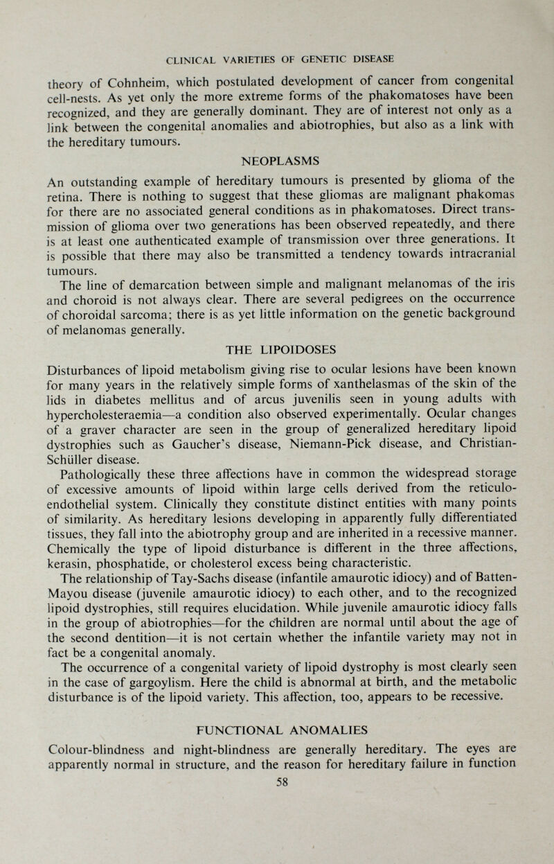 CLINICAL VARIETIES OF GENETIC DISEASE theory of Cohnheim, which postulated development of cancer from congenital cell-nests. As yet only the more extreme forms of the phakomatoses have been recognized, and they are generally dominant. They are of interest not only as a link between the congenital anomalies and abiotrophies, but also as a link with the hereditary tumours. NEOPLASMS An outstanding example of hereditary tumours is presented by glioma of the retina. There is nothing to suggest that these gliomas are malignant phakomas for there are no associated general conditions as in phakomatoses. Direct trans¬ mission of glioma over two generations has been observed repeatedly, and there is at least one authenticated example of transmission over three generations. It is possible that there may also be transmitted a tendency towards intracranial tumours. The hne of demarcation between simple and malignant melanomas of the iris and choroid is not always clear. There are several pedigrees on the occurrence of choroidal sarcoma; there is as yet little information on the genetic background of melanomas generally. THE LIPOIDOSES Disturbances of lipoid metabolism giving rise to ocular lesions have been known for many years in the relatively simple forms of xanthelasmas of the skin of the lids in diabetes mellitus and of arcus juvenilis seen in young adults with hypercholesteraemia—a condition also observed experimentally. Ocular changes of a graver character are seen in the group of generalized hereditary lipoid dystrophies such as Gaucher's disease, Niemann-Pick disease, and Christian- Schüller disease. Pathologically these three affections have in common the widespread storage of excessive amounts of lipoid within large cells derived from the reticulo¬ endothelial system. Clinically they constitute distinct entities with many points of similarity. As hereditary lesions developing in apparently fully differentiated tissues, they fall into the abiotrophy group and are inherited in a recessive manner. Chemically the type of lipoid disturbance is diff'erent in the three affections, kerasin, phosphatide, or cholesterol excess being characteristic. The relationship of Tay-Sachs disease (infantile amaurotic idiocy) and of Batten- Mayou disease (juvenile amaurotic idiocy) to each other, and to the recognized lipoid dystrophies, still requires elucidation. While juvenile amaurotic idiocy falls in the group of abiotrophies—for the children are normal until about the age of the second dentition—it is not certain whether the infantile variety may not in fact be a congenital anomaly. The occurrence of a congenital variety of lipoid dystrophy is most clearly seen in the case of gargoylism. Here the child is abnormal at birth, and the metabolic disturbance is of the lipoid variety. This affection, too, appears to be recessive. FUNCTIONAL ANOMALIES Colour-blindness and night-blindness are generally hereditary. The eyes are apparently normal in structure, and the reason for hereditary failure in function 58
