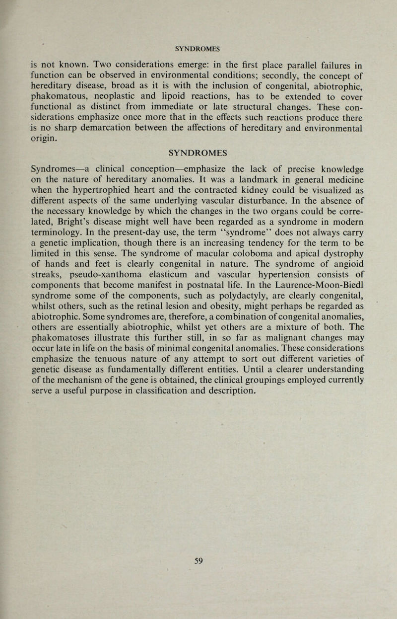 SYNDROMES is not known. Two considerations emerge: in tlie first place parallel failures in function can be observed in environmental conditions; secondly, the concept of hereditary disease, broad as it is with the inclusion of congenital, abiotrophic, phakomatous, neoplastic and lipoid reactions, has to be extended to cover functional as distinct from immediate or late structural changes. These con¬ siderations emphasize once more that in the effects such reactions produce there is no sharp demarcation between the affections of hereditary and environmental origin. SYNDROMES Syndromes—a clinical conception—emphasize the lack of precise knowledge on the nature of hereditary anomalies. It was a landmark in general medicine when the hypertrophied heart and the contracted kidney could be visualized as different aspects of the same underlying vascular disturbance. In the absence of the necessary knowledge by which the changes in the two organs could be corre¬ lated, Bright's disease might well have been regarded as a syndrome in modern terminology. In the present-day use, the term syndrome does not always carry a genetic implication, though there is an increasing tendency for the term to be limited in this sense. The syndrome of macular coloboma and apical dystrophy of hands and feet is clearly congenital in nature. The syndrome of angioid streaks, pseudo-xanthoma elasticum and vascular hypertension consists of components that become manifest in postnatal life. In the Laurence-Moon-Biedl syndrome some of the components, such as Polydactyly, are clearly congenital, whilst others, such as the retinal lesion and obesity, might perhaps be regarded as abiotrophic. Some syndromes are, therefore, a combination of congenital anomalies, others are essentially abiotrophic, whilst yet others are a mixture of both. The phakomatoses illustrate this further still, in so far as malignant changes may occur late in life on the basis of minimal congenital anomalies. These considerations emphasize the tenuous nature of any attempt to sort out different varieties of genetic disease as fundamentally different entities. Until a clearer understanding of the mechanism of the gene is obtained, the clinical groupings employed currently serve a useful purpose in classification and description. 59