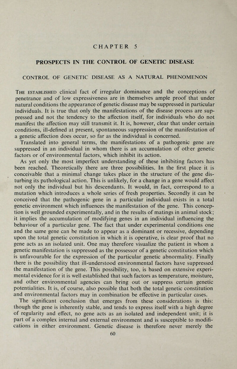 CHAPTER 5 PROSPECTS IN THE CONTROL OF GENETIC DISEASE CONTROL OF GENETIC DISEASE AS A NATURAL PHENOMENON The established clinical fact of irregular dominance and the conceptions of penetrance and of low expressiveness are in themselves ample proof that under natural conditions the appearance of genetic disease may be suppressed in particular individuals. It is true that only the manifestations of the disease process are sup¬ pressed and not the tendency to the affection itself, for individuals who do not manifest the affection may still transmit it. It is, however, clear that under certain conditions, ill-defined at present, spontaneous suppression of the manifestation of a genetic affection does occur, so far as the individual is concerned. Translated into general terms, the manifestations of a pathogenic gene are suppressed in an individual in whom there is an accumulation of other genetic factors or of environmental factors, which inhibit its action. As yet only the most imperfect understanding of these inhibiting factors has been reached. Theoretically there are three possibilities. In the first place it is conceivable that a minimal change takes place in the structure of the gene dis¬ turbing its pathological action. This is unlikely, for a change in a gene would affect not only the individual but his descendants. It would, in fact, correspond to a mutation which introduces a whole series of fresh properties. Secondly it can be conceived that the pathogenic gene in a particular individual exists in a total genetic environment which influences the manifestation of the gene. This concep¬ tion is well grounded experimentally, and in the results of matings in animal stock; it implies the accumulation of modifying genes in an individual influencing the behaviour of a particular gene. The fact that under experimental conditions one and the same gene can be made to appear as a dominant or recessive, depending upon the total genetic constitution in which it is operative, is clear proof that no gene acts as an isolated unit. One may therefore visualize the patient in whom a genetic manifestation is suppressed as the possessor of a genetic constitution which is unfavourable for the expression of the particular genetic abnormality. Finally there is the possibility that ill-understood environmental factors have suppressed the manifestation of the gene. This possibility, too, is based on extensive experi¬ mental evidence for it is well established that such factors as temperature, moisture, and other environmental agencies can bring out or suppress certain genetic potentialities. It is, of course, also possible that both the total genetic constitution and environmental factors may in combination be effective in particular cases. The significant conclusion that emerges from these considerations is this: though the gene is inherently stable, and tends to express itself with a high degree of regularity and effect, no gene acts as an isolated and independent unit; it is part of a complex internal and external environment and is susceptible to modifi¬ cations in either environment. Genetic disease is therefore never merely the 60