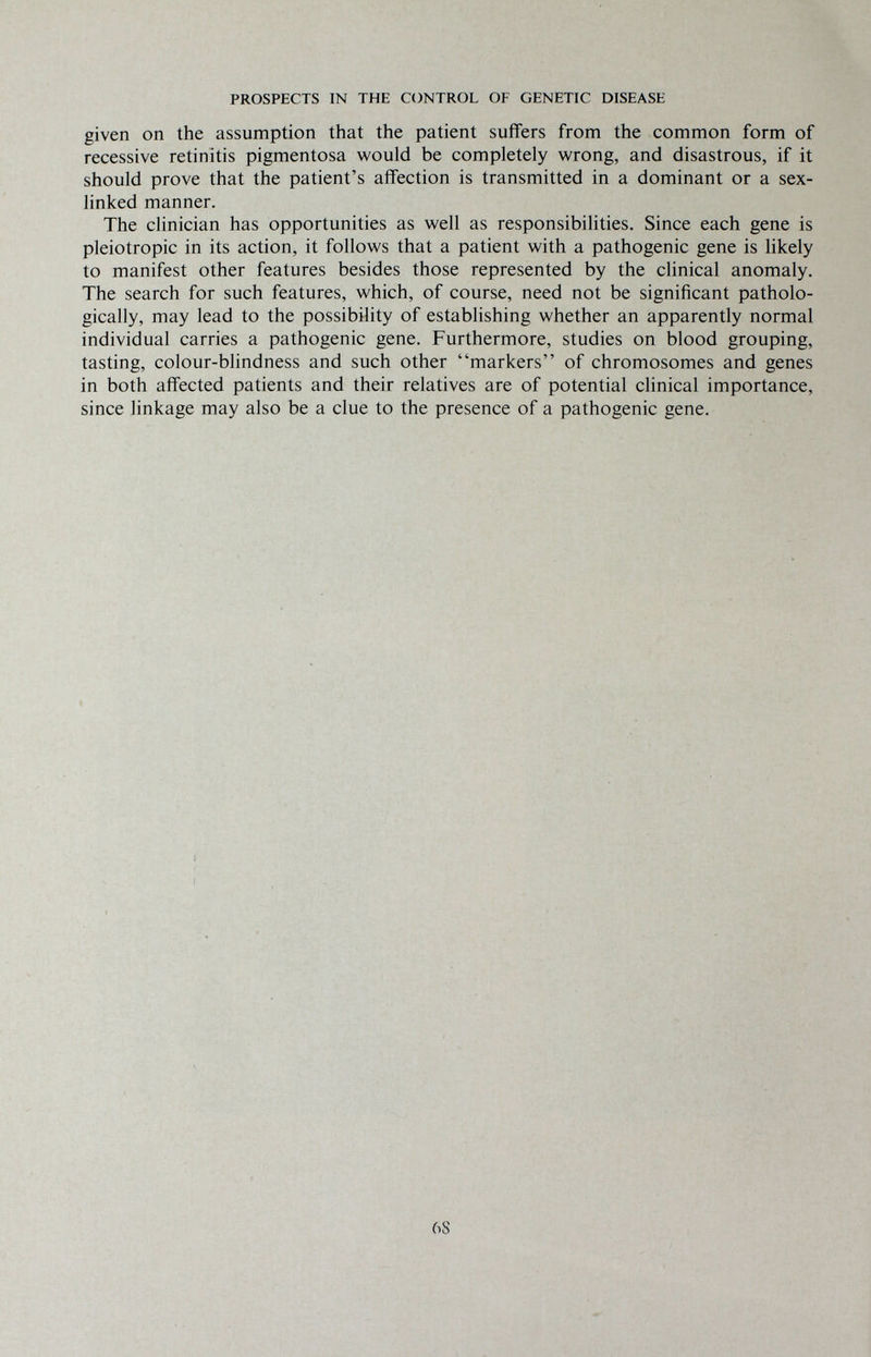 PROSPECTS IN THE CONTROL OF GENETIC DISEASE given on the assumption that the patient suifers from the common form of recessive retinitis pigmentosa would be completely wrong, and disastrous, if it should prove that the patient's affection is transmitted in a dominant or a sex- linked manner. The clinician has opportunities as well as responsibilities. Since each gene is pleiotropic in its action, it follows that a patient with a pathogenic gene is likely to manifest other features besides those represented by the clinical anomaly. The search for such features, which, of course, need not be significant patholo¬ gically, may lead to the possibility of establishing whether an apparently normal individual carries a pathogenic gene. Furthermore, studies on blood grouping, tasting, colour-bhndness and such other markers of chromosomes and genes in both affected patients and their relatives are of potential clinical importance, since linkage may also be a clue to the presence of a pathogenic gene. 6S