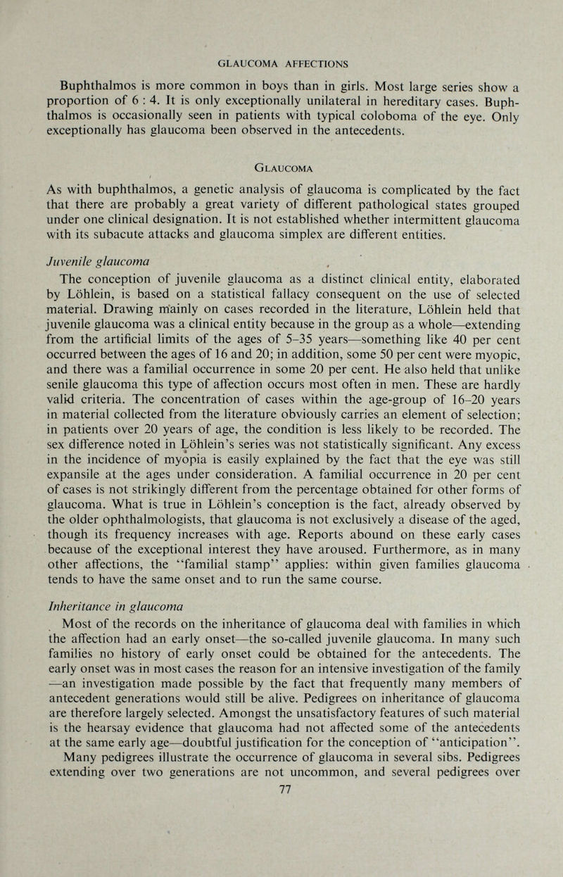GLAUCOMA AFFECTIONS Buphthalmos is more common in boys than in girls. Most large series show a proportion of 6 : 4. It is only exceptionally unilateral in hereditary cases. Buph¬ thalmos is occasionally seen in patients with typical coloboma of the eye. Only exceptionally has glaucoma been observed in the antecedents. Glaucoma As with buphthalmos, a genetic analysis of glaucoma is complicated by the fact that there are probably a great variety of different pathological states grouped under one clinical designation. It is not established whether intermittent glaucoma with its subacute attacks and glaucoma simplex are different entities. Juvenile glaucoma The conception of juvenile glaucoma as a distinct clinical entity, elaborated by Löhlein, is based on a statistical fallacy consequent on the use of selected material. Drawing mainly on cases recorded in the literature, Löhlein held that juvenile glaucoma was a clinical entity because in the group as a whole—extending from the artificial limits of the ages of 5-35 years—something like 40 per cent occurred between the ages of 16 and 20; in addition, some 50 per cent were myopic, and there was a familial occurrence in some 20 per cent. He also held that unlike senile glaucoma this type of affection occurs most often in men. These are hardly valid criteria. The concentration of cases within the age-group of 16-20 years in material collected from the literature obviously carries an element of selection; in patients over 20 years of age, the condition is less likely to be recorded. The sex difference noted in Löhlein's series was not statistically significant. Any excess in the incidence of myopia is easily explained by the fact that the eye was still expansile at the ages under consideration. A familial occurrence in 20 per cent of cases is not strikingly different from the percentage obtained for other forms of glaucoma. What is true in Löhlein's conception is the fact, already observed by the older ophthalmologists, that glaucoma is not exclusively a disease of the aged, though its frequency increases with age. Reports abound on these early cases because of the exceptional interest they have aroused. Furthermore, as in many other affections, the familial stamp apphes: within given families glaucoma tends to have the same onset and to run the same course. Inheritance in glaucoma Most of the records on the inheritance of glaucoma deal with families in which the affection had an early onset—the so-called juvenile glaucoma. In many such families no history of early onset could be obtained for the antecedents. The early onset was in most cases the reason for an intensive investigation of the family —an investigation made possible by the fact that frequently many members of antecedent generations would still be alive. Pedigrees on inheritance of glaucoma are therefore largely selected. Amongst the unsatisfactory features of such material is the hearsay evidence that glaucoma had not affected some of the antecedents at the same early age—doubtful justification for the conception of anticipation. Many pedigrees illustrate the occurrence of glaucoma in several sibs. Pedigrees extending over two generations are not uncommon, and several pedigrees over 77