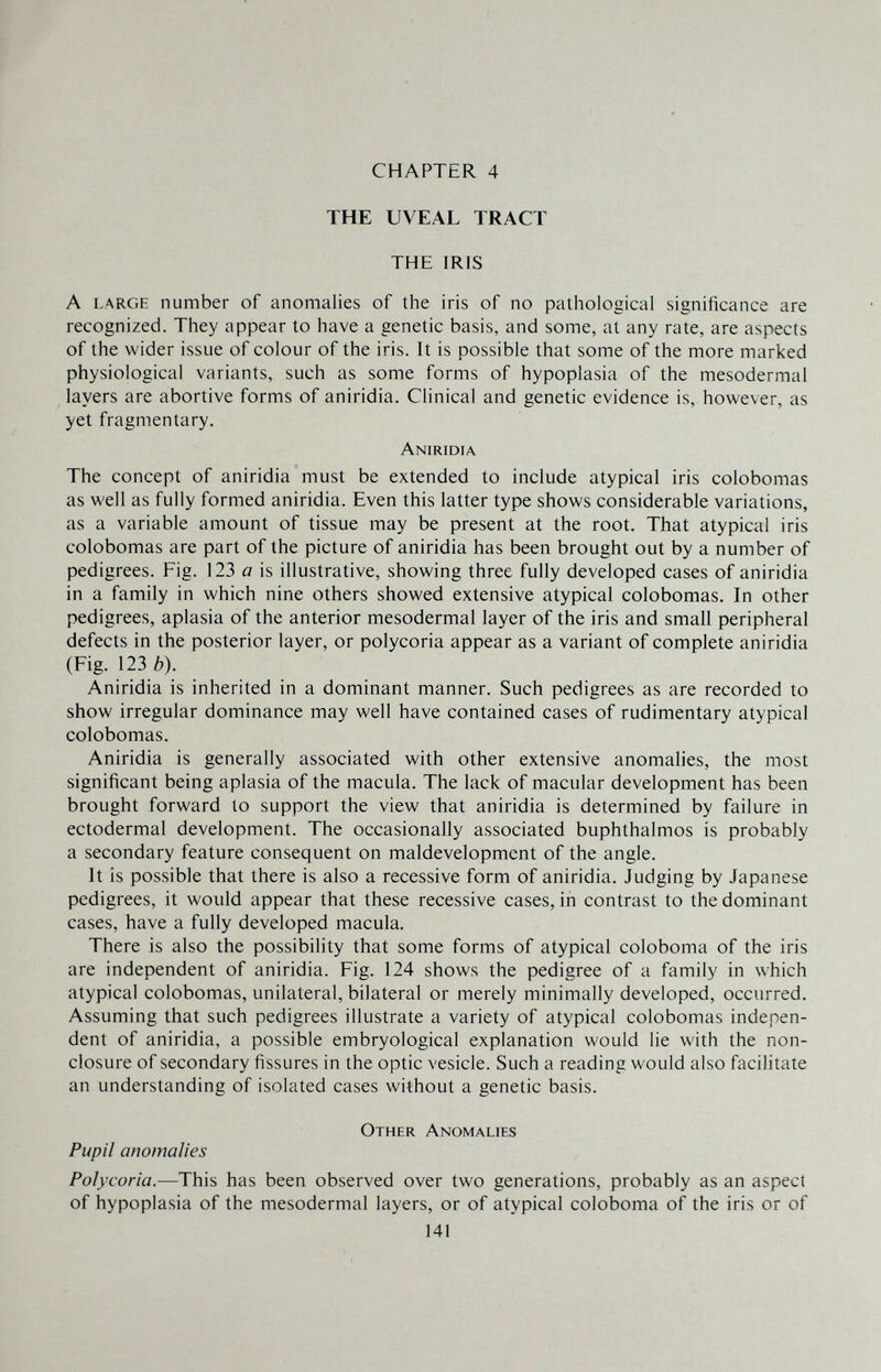 CHAPTER 4 THE UVEAL TRACT THE IRIS A LARGE number of anomalies of the iris of no patiiological significance are recognized. They appear to have a genetic basis, and some, at any rate, are aspects of the wider issue of colour of the iris. It is possible that some of the more marked physiological variants, such as some forms of hypoplasia of the mesodermal layers are abortive forms of aniridia. Clinical and genetic evidence is, however, as yet fragmentary. Aniridia The concept of aniridia must be extended to include atypical iris colobomas as well as fully formed aniridia. Even this latter type shows considerable variations, as a variable amount of tissue may be present at the root. That atypical iris colobomas are part of the picture of aniridia has been brought out by a number of pedigrees. Fig. 123 йг is illustrative, showing three fully developed cases of aniridia in a family in which nine others showed extensive atypical colobomas. In other pedigrees, aplasia of the anterior mesodermal layer of the iris and small peripheral defects in the posterior layer, or polycoria appear as a variant of complete aniridia (Fig. 123 0). Aniridia is inherited in a dominant manner. Such pedigrees as are recorded to show irregular dominance may well have contained cases of rudimentary atypical colobomas. Aniridia is generally associated with other extensive anomalies, the most significant being aplasia of the macula. The lack of macular development has been brought forward to support the view that aniridia is determined by failure in ectodermal development. The occasionally associated buphthalmos is probably a secondary feature consequent on maldevelopmcnt of the angle. It is possible that there is also a recessive form of aniridia. Judging by Japanese pedigrees, it would appear that these recessive cases, in contrast to the dominant cases, have a fully developed macula. There is also the possibility that some forms of atypical coloboma of the iris are independent of aniridia. Fig. 124 shows the pedigree of a family in which atypical colobomas, unilateral, bilateral or merely minimally developed, occurred. Assuming that such pedigrees illustrate a variety of atypical colobomas indepen¬ dent of aniridia, a possible embryological explanation would lie with the non¬ closure of secondary fissures in the optic vesicle. Such a reading would also facilitate an understanding of isolated cases without a genetic basis. Other Anomalies Pupil anomalies Polycoria.—This has been observed over two generations, probably as an aspect of hypoplasia of the mesodermal layers, or of atypical coloboma of the iris or of 141