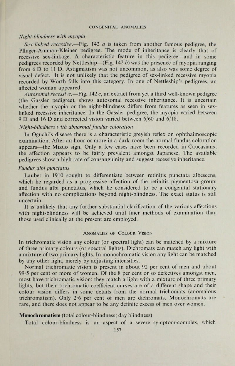 congenital anomalies Night-hlindness with myopia Sex-linked recessive.—Fig. 142 a is taken from another famous pedigree, the Pfluger-Amman-Kleiner pedigree. The mode of inheritance is clearly that of recessive sex-linkage. A characteristic feature in this pedigree—and in some pedigrees recorded by Nettleship—(Fig. 142 b) was the presence of myopia ranging from 6 D to 11 D. Astigmatism was not uncommon, as also was some degree of visual defect. It is not unlikely that the pedigree of sex-linked recessive myopia recorded by Worth falls into this category. Tn one of Nettleship's pedigrees, an affected woman appeared. Autosomal recessive.—Fig. 142 c, an extract from yet a third well-known pedigree (the Gassier pedigree), shows autosomal recessive inheritance. It is uncertain whether the myopia or the night-blindness differs from features as seen in sex- linked recessive inheritance. In the Gassier pedigree, the myopia varied between 9 D and 16 D and corrected vision varied between 6/60 and 6/18. Night-blindness with abnormal fundus coloration In Oguchi's disease there is a characteristic greyish reflex on ophthalmoscopic examination. After an hour or more in a dark room the normal fundus coloration appears—the Mizuo sign. Only a few cases have been recorded in Caucasians; the affection appears to be fairly prevalent amongst Japanese. The available pedigrees show a high rate of consanguinity and suggest recessive inheritance. Fundus albi punctatus Lauber in 1910 sought to differentiate between retinitis punctata albescens, which he regarded as a progressive affection of the retinitis pigmentosa group, and fundus albi punctatus, which he considered to be a congenital stationary affection with no complications beyond night-blindness. The exact status is still uncertain. It is unlikely that any further substantial clarification of the various affections with night-blindness will be achieved until finer methods of examination than those used clinically at the present are employed. Anomalies of Colour Vision In trichromatic vision any colour (or spectral light) can be matched by a mixture of three primary colours (or spectral lights). Dichromats can match any light with a mixture of two primary lights. In monochromatic vision any light can be matched by any other light, merely by adjusting intensities. Normal trichromatic vision is present in about 92 per cent of men and about 99-5 per cent or more of women. Of the 8 per cent or so defectives amongst men, most have trichromatic vision: they match a light with a mixture of three primary lights, but their trichromatic coefficient curves are of a different shape and their colour vision differs in some details from the normal trichomats (anomalous trichromatism). Only 2-6 per cent of men are dichromats. Monochromats are rare, and there does not appear to be any definite excess of men over women. Monochromatism (total colour-blindness; day blindness) Total colour-blindness is an aspect of a severe symptom-complex, which 157