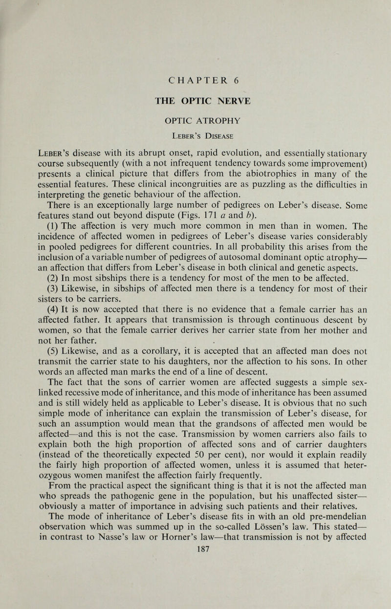 CHAPTER 6 THE OPTIC NERVE OPTIC ATROPHY I.eber's Disease Leber's disease with its abrupt onset, rapid evolution, and essentially stationary course subsequently (with a not infrequent tendency towards some improvement) presents a clinical picture that differs from the abiotrophies in many of the essential features. These clinical incongruities are as puzzling as the difficulties in interpreting the genetic behaviour of the affection. There is an exceptionally large number of pedigrees on Leber's disease. Some features stand out beyond dispute (Figs. 171 a and b). (1) The affection is very much more common in men than in women. The incidence of affected women in pedigrees of Leber's disease varies considerably in pooled pedigrees for different countries. In all probabiHty this arises from the inclusion of a variable number of pedigrees of autosomal dominant optic atrophy— an affection that differs from Leber's disease in both clinical and genetic aspects. (2) In most sibships there is a tendency for most of the men to be affected. (3) Likewise, in sibships of affected men there is a tendency for most of their sisters to be carriers. (4) It is now accepted that there is no evidence that a female carrier has an affected father. It appears that transmission is through continuous descent by women, so that the female carrier derives her carrier state from her mother and not her father. (5) Likewise, and as a corollary, it is accepted that an affected man does not transmit the carrier state to his daughters, nor the affection to his sons. In other words an affected man marks the end of a line of descent. The fact that the sons of carrier women are affected suggests a simple sex- hnked recessive mode of inheritance, and this mode of inheritance has been assumed and is still widely held as applicable to Leber's disease. It is obvious that no such simple mode of inheritance can explain the transmission of Leber's disease, for such an assumption would mean that the grandsons of affected men would be affected—and this is not the case. Transmission by women carriers also fails to explain both the high proportion of affected sons and of carrier daughters (instead of the theoretically expected 50 per cent), nor would it explain readily the fairly high proportion of affected women, unless it is assumed that heter¬ ozygous women manifest the affection fairly frequently. From the practical aspect the significant thing is that it is not the affected man who spreads the pathogenic gene in the population, but his unaffected sister— obviously a matter of importance in advising such patients and their relatives. The mode of inheritance of Leber's disease fits in with an old pre-mendelian observation which was summed up in the so-called Lössen's law. This stated— in contrast to Nasse's law or Horner's law—that transmission is not by affected 187