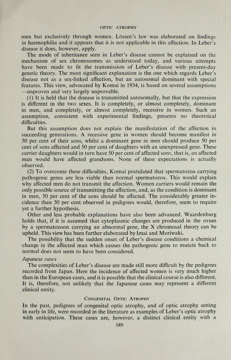 optic atrophy men but exclusively through women. Lössen's law was elaborated on findings in haemophilia and it appears that it is not applicable in this affection. In Leber's disease it does, however, apply. The mode of inheritance seen in Leber's disease cannot be explained on the mechanism of sex chromosomes as understood today, and various attempts have been made to fit the transmission of Leber's disease with present-day genetic theory. The most significant explanation is the one which regards Leber's disease not as a sex-linked afifection, but an autosomal dominant with special features. This view, advocated by Komai in 1934, is based on several assumptions —unproven and very largely unprovable. (1) It is held that the disease is transmitted autosomally, but that the expression is different in the two sexes. It is completely, or almost completely, dominant in men, and completely, or almost completely, recessive in women. Such an assumption, consistent with experimental findings, presents no theoretical difficulties. But this assumption does not explain the manifestation of the affection in succeeding generations. A recessive gene in women should become manifest in 50 per cent of their sons, whilst a dominant gene in men should produce 50 per cent of sons affected and 50 per cent of daughters with an unexpressed gene. These carrier daughters would in turn have 50 per cent of affected sons, that is, an affected man would have affected grandsons. None of these expectations is actually observed. (2) To overcome these difficulties, Komai postulated that spermatozoa carrying pathogenic genes are less viable than normal spermatozoa. This would explain why affected men do not transmit the affection. Women carriers would remain the only possible source of transmitting the affection, and, as the condition is dominant in men, 50 per cent of the sons should be affected. The considerably greater in¬ cidence than 50 per cent observed in pedigrees would, therefore, seem to require yet a further hypothesis. Other and less probable explanations have also been advanced. Waardenburg holds that, if it is assumed that cytoplasmic changes are produced in the ovum by a spermatozoon carrying an abnormal gene, the X chromosal theory can be upheld. This view has been further elaborated by Imai and Moriwaki. The possibility that the sudden onset of Leber's disease conditions a chemical change in the affected man which causes the pathogenic gene to mutate back to normal does not seem to have been considered. Japanese cases The complexities of Leber's disease are made still more difficult by the pedigrees recorded from Japan. Here the incidence of affected women is very much higher than in the European cases, and it is possible that the clinical course is also different. It is, therefore, not unlikely that the .Tapanese cases may represent a different clinical entity. Congenital Optic Atrophy In the past, pedigrees of congenital optic atrophy, and of optic atrophy setting in early in life, were recorded in the literature as examples of Leber's optic atrophy with anticipation. These cases are, however, a distinct clinical entity with a 189