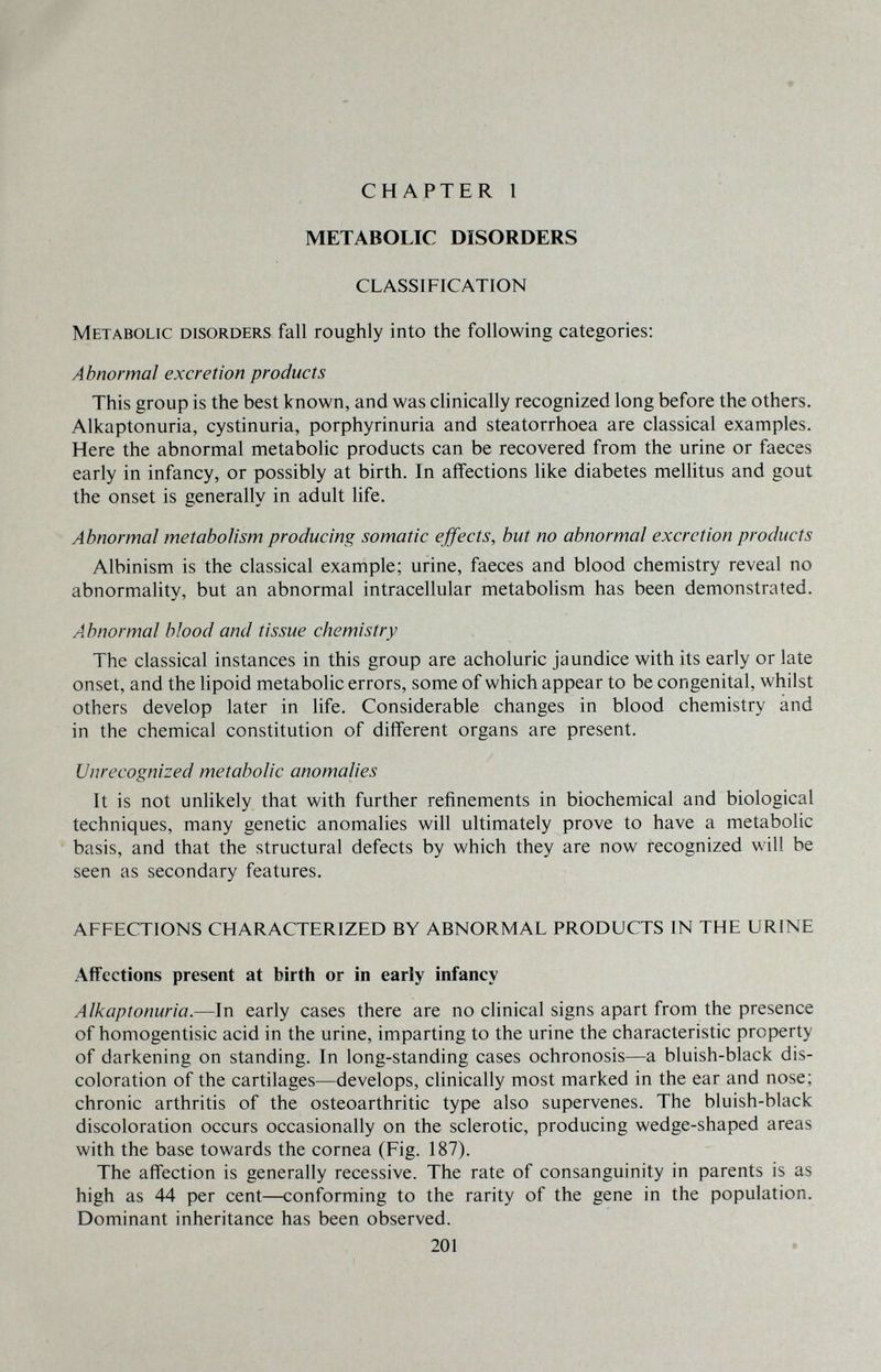 i CHAPTER 1 METABOLIC DISORDERS CLASSIFICATION Metabolic disorders fall roughly into the following categories: Abnormal excretion products This group is the best known, and was cHnically recognized long before the others. Alkaptonuria, cystinuria, porphyrinuria and steatorrhoea are classical examples. Here the abnormal metabolic products can be recovered from the urine or faeces early in infancy, or possibly at birth. In affections like diabetes mellitus and gout the onset is generally in adult life. Abnormal metabolism producing somatic effects, but no abnormal excretion products Albinism is the classical example; urine, faeces and blood chemistry reveal no abnormality, but an abnormal intracellular metabolism has been demonstrated. Abnormal blood and tissue chemistry The classical instances in this group are acholuric jaundice with its early or late onset, and the lipoid metabolic errors, some of which appear to be congenital, whilst others develop later in life. Considerable changes in blood chemistry and in the chemical constitution of different organs are present. Unrecognized metabolic anomalies It is not unlikely that with further refinements in biochemical and biological techniques, many genetic anomalies will ultimately prove to have a metabolic basis, and that the structural defects by which they are now recognized will be seen as secondary features. AFFECTIONS CHARACTERIZED BY ABNORMAL PRODUCTS IN THE URINE Affections present at birth or in early infancy Alkaptonuria.—In early cases there are no clinical signs apart from the presence of homogentisic acid in the urine, imparting to the urine the characteristic property of darkening on standing. In long-standing cases ochronosis—a bluish-black dis¬ coloration of the cartilages—develops, clinically most marked in the ear and nose; chronic arthritis of the osteoarthritic type also supervenes. The bluish-black discoloration occurs occasionally on the sclerotic, producing wedge-shaped areas with the base towards the cornea (Fig. 187). The affection is generally recessive. The rate of consanguinity in parents is as high as 44 per cent—conforming to the rarity of the gene in the population. Dominant inheritance has been observed. 201