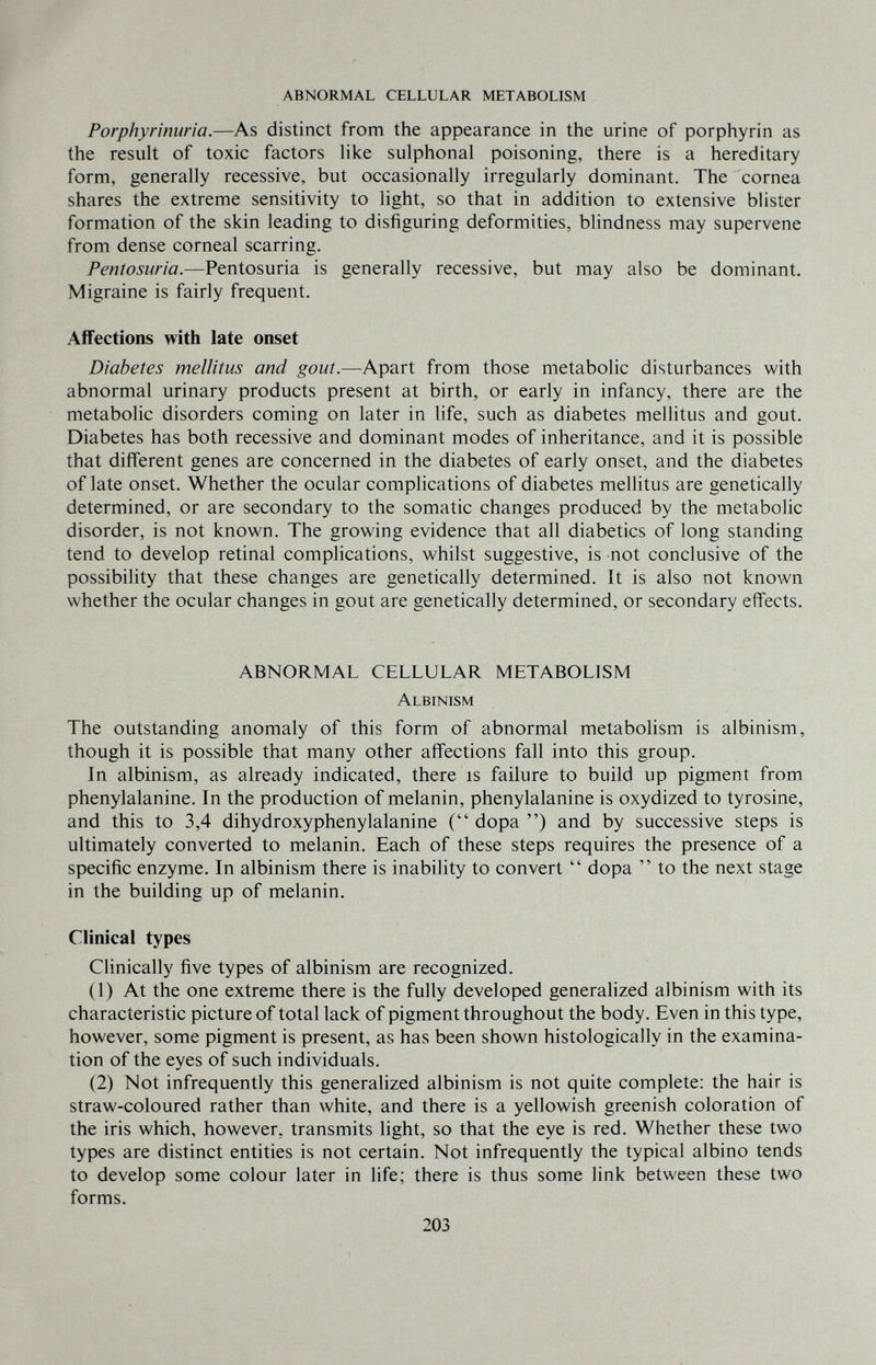 ABNORMAL CELLULAR METABOLISM Porphyrinuria.—As distinct from the appearance in the urine of porphyrin as the result of toxic factors Hke sulphonal poisoning, there is a hereditary form, generally recessive, but occasionally irregularly dominant. The cornea shares the extreme sensitivity to light, so that in addition to extensive blister formation of the skin leading to disfiguring deformities, blindness may supervene from dense corneal scarring. Pentosuria.—Pentosuria is generally recessive, but may also be dominant. Migraine is fairly frequent. Affections with late onset Diabetes mellitus and gout.—Apart from those metabolic disturbances with abnormal urinary products present at birth, or early in infancy, there are the metabolic disorders coming on later in life, such as diabetes mellitus and gout. Diabetes has both recessive and dominant modes of inheritance, and it is possible that different genes are concerned in the diabetes of early onset, and the diabetes of late onset. Whether the ocular complications of diabetes mellitus are genetically determined, or are secondary to the somatic changes produced by the metabolic disorder, is not known. The growing evidence that all diabetics of long standing tend to develop retinal complications, whilst suggestive, is not conclusive of the possibility that these changes are genetically determined. It is also not known whether the ocular changes in gout are genetically determined, or secondary effects. ABNORMAL CELLULAR METABOLISM Albinism The outstanding anomaly of this form of abnormal metabolism is albinism, though it is possible that many other affections fall into this group. In albinism, as already indicated, there is failure to build up pigment from phenylalanine. In the production of melanin, phenylalanine is oxydized to tyrosine, and this to 3,4 dihydroxyphenylalanine ( dopa ) and by successive steps is ultimately converted to melanin. Each of these steps requires the presence of a specific enzyme. In albinism there is inability to convert  dopa  to the next stage in the building up of melanin. Clinical types Clinically five types of albinism are recognized. (1) At the one extreme there is the fully developed generalized albinism with its characteristic picture of total lack of pigment throughout the body. Even in this type, however, some pigment is present, as has been shown histologically in the examina¬ tion of the eyes of such individuals. (2) Not infrequently this generalized albinism is not quite complete; the hair is straw-coloured rather than white, and there is a yellowish greenish coloration of the iris which, however, transmits light, so that the eye is red. Whether these two types are distinct entities is not certain. Not infrequently the typical albino tends to develop some colour later in life; there is thus some link between these two forms. 203