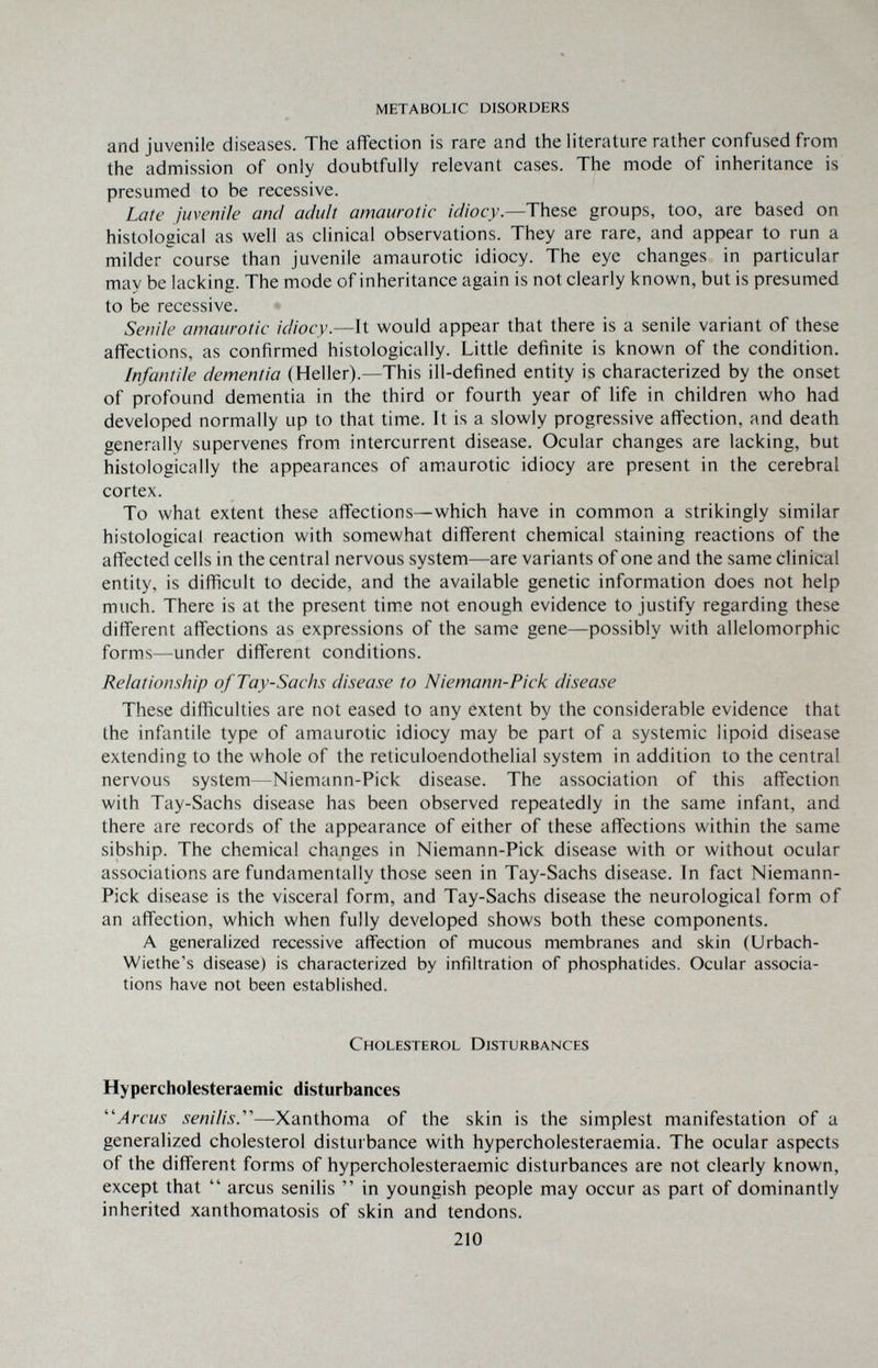 metabolic disorders and juvenile diseases. The affection is rare and the literature rather confused from the admission of only doubtfully relevant cases. The mode of inheritance is presumed to be recessive. Late juvenile ami adult amaurotic idiocy.—These groups, too, are based on histological as well as clinical observations. They are rare, and appear to run a milder course than juvenile amaurotic idiocy. The eye changes in particular may be lacking. The mode of inheritance again is not clearly known, but is presumed to be recessive. Senile amaurotic idiocy.—It would appear that there is a senile variant of these affections, as confirmed histologically. Little definite is known of the condition. Infantile dementia (Heller).—This ill-defined entity is characterized by the onset of profound dementia in the third or fourth year of life in children who had developed normally up to that time. It is a slowly progressive affection, and death generally supervenes from intercurrent disease. Ocular changes are lacking, but histologically the appearances of amaurotic idiocy are present in the cerebral cortex. To what extent these affections—which have in common a strikingly similar histological reaction with somewhat different chemical staining reactions of the affected cells in the central nervous system—are variants of one and the same clinical entity, is difficult to decide, and the available genetic information does not help much. There is at the present tim.e not enough evidence to justify regarding these different affections as expressions of the same gene—possibly with allelomorphic forms—under different conditions. Relationship ofTay-Sachs disease to Niemann-Pick disease These difficulties are not eased to any extent by the considerable evidence that the infantile type of amaurotic idiocy may be part of a systemic lipoid disease extending to the whole of the reticuloendothelial system in addition to the central nervous system—Niemann-Pick disease. The association of this affection with Tay-Sachs disease has been observed repeatedly in the same infant, and there are records of the appearance of either of these affections within the same sibship. The chemical changes in Niemann-Pick disease with or without ocular associations are fundamentally those seen in Tay-Sachs disease. In fact Niemann- Pick disease is the visceral form, and Tay-Sachs disease the neurological form of an affection, which when fully developed shows both these components. A generalized recessive affection of mucous membranes and skin (Urbach- Wiethe's disease) is characterized by infiltration of phosphatides. Ocular associa¬ tions have not been established. Cholesterol Disturbances Hypercholesteraemic disturbances ''Arcus senilis.''''—Xanthoma of the skin is the simplest manifestation of a generalized cholesterol disturbance with hypercholesteraemia. The ocular aspects of the different forms of hypercholesteraemic disturbances are not clearly known, except that  arcus senilis  in youngish people may occur as part of dominantly inherited xanthomatosis of skin and tendons. 210