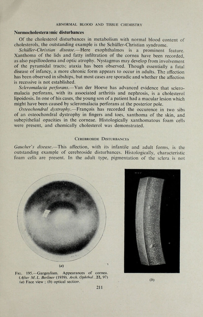 ABNORMAL BLOOD AND TISSUE CHEMISTRY Normocholesterasmic disturbances Of the cholesterol disturbances in metabolism with normal blood content of cholestérols, the outstanding example is the Schüller-Christian syndrome. Schüller-Christian disease.—^Here exophthalmos is a prominent feature. Xanthoma of the lids and fatty infiltration of the cornea have been recorded, as also papilledema and optic atrophy. Nystagmus may develop from involvement of the pyramidal tracts; ataxia has been observed. Though essentially a fatal disease of infancy, a more chronic form appears to occur in adults. The affection has been observed in sibships, but most cases are sporadic and whether the affection is recessive is not established. Scleromalacia perforans.—Van der Hoeve has advanced evidence that sclero- malacia perforans, with its associated arthritis and nephrosis, is a cholesterol lipoidosis. In one of his cases, the young son of a patient had a macular lesion which might have been caused by scleromalacia perforans at the posterior pole. Osteochondral dystrophy.—François has recorded the occurence in two sibs of an osteochondral dystrophy in fingers and toes, xanthoma of the skin, and subepithelial opacities in the corneae. Histologically xanthomatous foam cells were present, and chemically cholesterol was demonstrated. Cerebroside Disturbances Gaucherás disease.—This affection, with its infantile and adult forms, is the outstanding example of cerebroside disturbances. Histologically, characteristic foam cells are present. In the adult type, pigmentation of the sclera is not (After M.L. Berliner (1939). Arch. Ophtha!.,21, 97) (a) Face view ; (b) optical section. 211