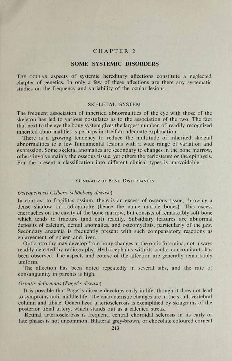 CHAPTER 2 SOME SYSTEMIC DISORDERS The ocular aspects of systemic hereditary affections constitute a neglected chapter of genetics. In only a few of these affections are there any systematic studies on the frequency and variability of the ocular lesions. SKELETAL SYSTEM The frequent association of inherited abnormalities of the eye with those of the skeleton has led to various postulates as to the association of the two. The fact that next to the eye the bony system gives the largest number of readily recognized inherited abnormalities is perhaps in itself an adequate explanation. There is a growing tendency to reduce the multitude of inherited skeletal abnormalities to a few fundamental lesions with a wide range of variation and expression. Some skeletal anomalies are secondary to changes in the bone marrow, others involve mainly the osseous tissue, yet others the periosteum or the epiphysis. For the present a classification into diff'erent clinical types is unavoidable. Generalized Bone Disturbances Osteopetrosis {Albers-Schönberg disease) In contrast to fragilitas ossium, there is an excess of osseous tissue, throwing a dense shadow on radiography (hence the name marble bones). This excess encroaches on the cavity of the bone marrow, but consists of remarkably soft bone which tends to fracture (and cut) readily. Subsidiary features are abnormal deposits of calcium, dental anomalies, and osteomyelitis, particularly of the jaw. Secondary anaemia is frequently present with such compensatory reactions as enlargement of spleen and liver. Optic atrophy may develop from bony changes at the optic foramina, not always readily detected by radiography. Hydrocephalus with its ocular concomitants has been observed. The aspects and course of the affection are generally remarkably uniform. The affection has been noted repeatedly in several sibs, and the rate of consanguinity in parents is high. Osteitis deformans {Paget's disease) It is possible that Paget's disease develops early in life, though it does not lead to symptoms until middle life. The characteristic changes are in the skull, vertebral column and tibiae. Generalized arteriosclerosis is exemplified by skiagrams of the posterior tibial artery, which stands out as a calcified streak. Retinal arteriosclerosis is frequent; central choroidal sclerosis in its early or late phases is not uncommon. Bilateral grey-brown, or chocolate coloured corneal 213