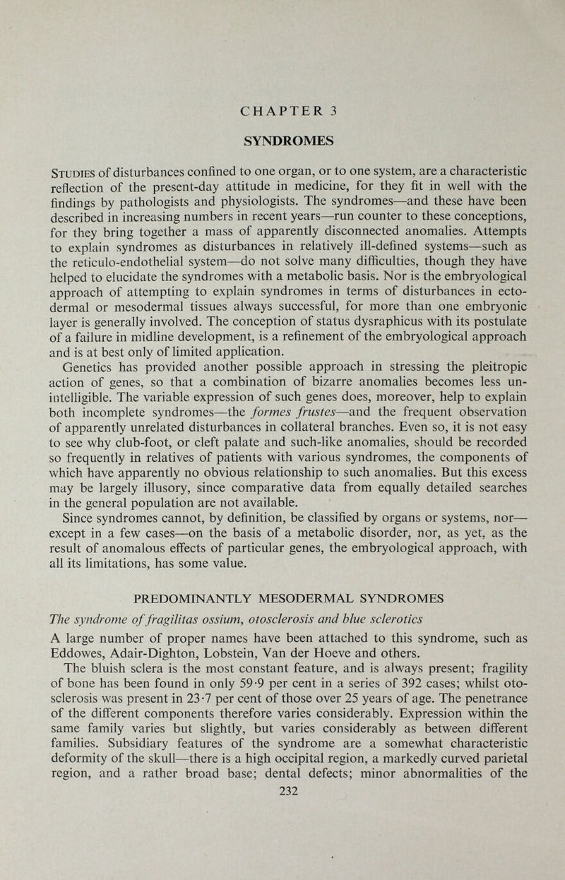 CHAPTER 3 SYNDROMES Studies of disturbances confined to one organ, or to one system, are a characteristic reflection of the present-day attitude in medicine, for they fit in well with the findings by pathologists and physiologists. The syndromes—and these have been described in increasing numbers in recent years—run counter to these conceptions, for they bring together a mass of apparently disconnected anomalies. Attempts to explain syndromes as disturbances in relatively ill-defined systems—such as the reticulo-endothelial system—do not solve many difficulties, though they have helped to elucidate the syndromes with a metabolic basis. Nor is the embryological approach of attempting to explain syndromes in terms of disturbances in ecto¬ dermal or mesodermal tissues always successful, for more than one embryonic layer is generally involved. The conception of status dysraphicus with its postulate of a failure in midhne development, is a refinement of the embryological approach and is at best only of limited application. Genetics has provided another possible approach in stressing the pleitropic action of genes, so that a combination of bizarre anomalies becomes less un- inteUigible. The variable expression of such genes does, moreover, help to explain both incomplete syndromes—the formes frustes—and the frequent observation of apparently unrelated disturbances in collateral branches. Even so, it is not easy to see why club-foot, or cleft palate and such-like anomalies, should be recorded so frequently in relatives of patients with various syndromes, the components of which have apparently no obvious relationship to such anomalies. But this excess may be largely illusory, since comparative data from equally detailed searches in the general population are not available. Since syndromes cannot, by definition, be classified by organs or systems, nor— except in a few cases—on the basis of a metabolic disorder, nor, as yet, as the result of anomalous effects of particular genes, the embryological approach, with all its limitations, has some value. PREDOMINANTLY MESODERMAL SYNDROMES The syndrome of fragilitas ossium, otosclerosis and blue sclerotics A large number of proper names have been attached to this syndrome, such as Eddowes, Adair-Dighton, Lobstein, Van der Hoeve and others. The bluish sclera is the most constant feature, and is always present; fragihty of bone has been found in only 59-9 per cent in a series of 392 cases; whilst oto¬ sclerosis was present in 23-7 per cent of those over 25 years of age. The penetrance of the different components therefore varies considerably. Expression within the same family varies but slightly, but varies considerably as between different famihes. Subsidiary features of the syndrome are a somewhat characteristic deformity of the skull—there is a high occipital region, a markedly curved parietal region, and a rather broad base; dental defects; minor abnormalities of the 232