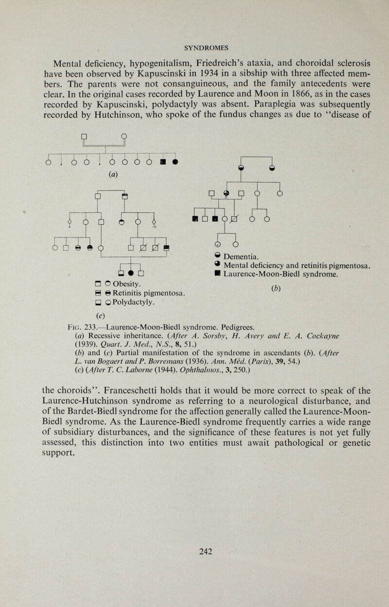 SYNDROMES Mental deficiency, hypogenitalism, Friedreich's ataxia, and choroidal sclerosis have been observed by Kapuscinski in 1934 in a sibship with three aifected mem¬ bers. The parents were not consanguineous, and the family antecedents were clear. In the original cases recorded by Laurence and Moon in 1866, as in the cases recorded by Kapuscinski, Polydactyly was absent. Paraplegia was subsequently recorded by Hutchinson, who spoke of the fundus changes as due to disease of H © Retinitis pigmentosa. □ О Polydactyly. (c) Fig. 233.—Laurence-Moon-Biedl syndrome. Pedigrees. (а) Recessive inheritance. {After A. Sorsbv, H. Avery and E. A. Cockayne (1939). Quart. J. Med., N.S., 8, 51.) (б) and (c) Partial manifestation of the syndrome in ascendants (b). {After L. van Bogaert and P. Borremans (1936). Ann. Méd. {Paris), 39, 54.) (c) {After T. C. Laborne (1944). Ophthalmos., 3, 250.) the choroids. Franceschetti holds that it would be more correct to speak of the Laurence-Hutchinson syndrome as referring to a neurological disturbance, and of the Bardet-Biedl syndrome for the affection generally called the Laurence-Moon- Biedl syndrome. As the Laurence-Biedl syndrome frequently carries a wide range of subsidiary disturbances, and the significance of these features is not yet fully assessed, this distinction into two entities must await pathological or genetic support. 242