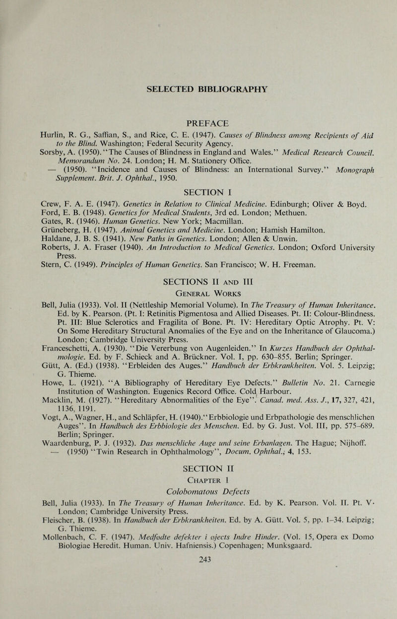 i. SELECTED BIBLIOGRAPHY PREFACE Hurlin, R. G., Saffian, S., and Rice, C. E. (1947). Causes of Blindness among Recipients of Aid to the Blind. Washington; Federal Security Agency. Sorsby, A. (1950).The Causes of Blindness in England and Wales. Medical Research Council. Memorandum No. 24. London; H. M. Stationery Office. — (1950). Incidence and Causes of Blindness; an International Survey. Monograph Supplement. Brit. J. Ophthal., 1950. SECTION I Crew, F. A. E. (1947). Genetics in Relation to Clinical Medicine. Edinburgh; Oliver & Boyd. Ford, E. B. (1948). Genetics for Medical Students, 3rd ed. London; Methuen. Gates, R. (1946). Human Genetics. New York; Macmillan. Grüneberg, H. (1947). Animal Genetics and Medicine. London; Hamish Hamilton. Haldane, J. B. S. (1941). New Paths in Genetics. London; Allen & Unwin. Roberts, J. A. Fraser (1940). An Introduction to Medical Genetics. London; Oxford University Press. Stern, C. (1949). Principles of Human Genetic^. San Francisco; W. H. Freeman. SECTIONS II and m General Works Bell, Julia (1933). Vol. II (Nettleship Memorial Volume). In The Treasury of Human Inheritance. Ed. by K. Pearson. (Pt. I: Retinitis Pigmentosa and Allied Diseases. Pt. II: Colour-Blindness. Pt. Ill: Blue Sclerotics and Fragilita of Bone. Pt. IV: Hereditary Optic Atrophy. Pt. V: On Some Hereditary Structural Anomalies of the Eye and on the Inheritance of Glaucoma.) London; Cambridge LFniversity Press. Franceschetti, A. (1930). Die Vererbung von Augenleiden. In Kurzes Handbuch der Ophthal¬ mologie. Ed. by F. Schieck and A. Brückner. Vol. I, pp. 630-855. Berlin; Springer. Gütt, A. (Ed.) (1938). Erbleiden des Auges. Handbuch der Erbkrankheiten. Vol. 5. Leipzig; G. Thieme. Howe, L. (1921). A Bibliography of Hereditary Eye Defects. Bulletin No. 21. Carnegie Institution of Washington. Eugenics Record Office. Cold Harbour. Macklin, M. (1927). Hereditary Abnormalities of the Eye.' Canad. med. Ass. J., 17, 327, 421, 1136, 1191. Vogt, A., Wagner, H., and Schläpfer, H. (1940). Erbbiologie und Erbpathologie des menschlichen Auges. In Handbuch des Erbbiologie des Menschen. Ed. by G. Just. Vol. III, pp. 575-689. Berlin; Springer. Waardenburg, P. J. (1932). Das menschliche Auge und seine Erbanlagen. The Hague; Nijhoff. — (1950) Twin Research in Ophthalmology, Docum. Ophthal.; 4, 153. SECTION II Chapter 1 Colobomatous Defects Bell, Julia (1933). In The Treasury of Human Inheritance. Ed. by K. Pearson. Vol. II. Pt. V* London; Cambridge University Press. Fleischer, B. (1938). In Handbuch der Erbkrankheiten. Ed. by A. Gütt. Vol. 5, pp. 1-34. Leipzig; G. Thieme. Mollenbach, C. F. (1947). Medfadte defekter i ojects Indre Hinder. (Vol. 15, Opera ex Domo Biologiae Heredit. Human. Univ. Hafniensis.) Copenhagen; Munksgaard. 243