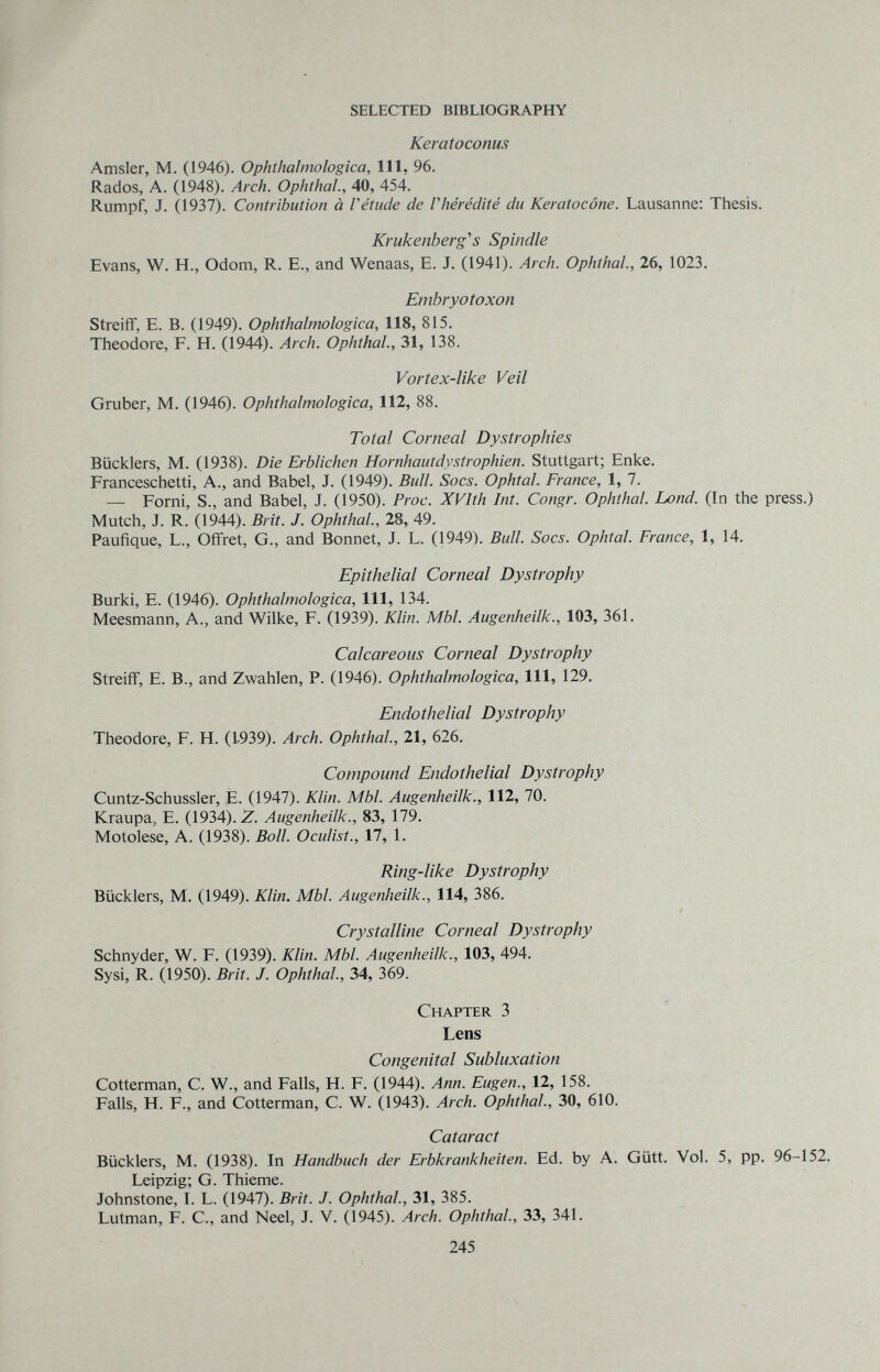 SELECTED BIBLIOGRAPHY Keratoconus Amsler, M. (1946). Ophthalmologica, 111, 96. Rados, A. (1948). Arch. Ophthal., 40, 454. Rumpf, J. (1937). Contribution à Vétude de Vhérédité du Keratocône. Lausanne; Thesis. Krubenberg's Spindle Evans, W. H., Odom, R. E., and Wenaas, E. J. (1941). Arch. Ophthal., 26, 1023. Embryotoxon Streiff, E. В. (1949). Ophthalmologica, 118, 815. Theodore, F. H. (1944). Arch. Ophthal, 31, 138. Vortex-like Veil Gruber, M. (1946). Ophthalmologica, 112, 88. Total Corneal Dystrophies Bücklers, M. (1938). Die Erblichen Hornhautdystrophien. Stuttgart; Enke. Franceschetti, A., and Babel, J. (1949). Bull. Socs. Ophtal. Erance, 1, 7. — Forni, S., and Babel, J. (1950). Proc. XVlth Int. Congr. Ophthal, bond. (In the press.) Mutch, J. R. (1944). Brit. J. Ophthal., 28, 49. Paufique, L., Offret, G., and Bonnet, J. L. (1949). Bull. Socs. Ophtal. Erance, 1, 14. Epithelial Corneal Dystrophy Burki, E. (1946). Ophthalmologica, 111, 134. Meesmann, A., and Wilke, F. (1939). Klin. МЫ. Augenheilk., 103, 361. Calcareous Corneal Dystrophy Streifî, E. В., and Zwahlen, P. (1946). Ophthalmologica, 111, 129. Endothelial Dystrophy Theodore, F. H. (1939). Arch. Ophthal., 21, 626. Compound Endothelial Dystrophy Cuntz-Schussler, E. (1947). Klin. Mbl. Augenheilk., 112, 70. Kraupa, E. (1934). Z. Augenheilk., 83, 179. Motolese, A. (1938). Boll. Oculist., 17, 1. Ring-like Dystrophy Bücklers, M. (1949). Klin. МЫ. Augenheilk., 114, 386. * Crystalline Corneal Dystrophy Schnyder, W. F. (1939). Шш. Мб/. 103, 494. Sysi, R. (1950). Brit. J. Ophthal, 34, 369. Chapter 3 Lens Congenital Subluxation Cotterman, C. W., and Falls, H. F. (1944). Ann. Eugen., 12, 158. Falls, H. F., and Cotterman, C. W. (1943). Arch. Ophthal, 30, 610. Cataract Bücklers, M. (1938). In Handbuch der Erbkrankheiten. Ed. by A. Gütt. Vol. 5, pp. 96-152. Leipzig; G. Thieme. Johnstone, I. L. (1947). Brit. J. Ophthal, 31, 385. Lutman, F. C., and Neel, J. V. (1945). Arch. Ophthal, 33, 341. 245