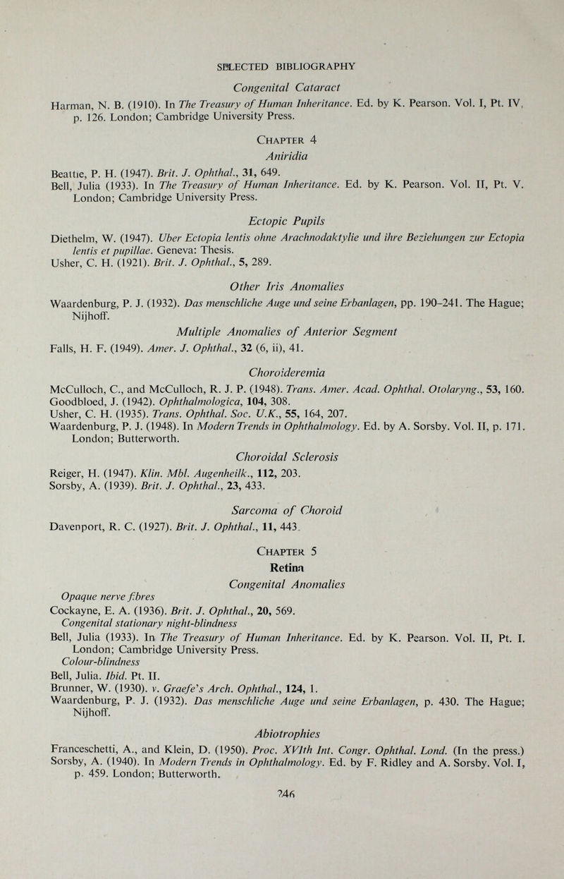 sei^ected bibliography Congenital Cataract Harman, N. B. (1910). In The Treasury of Human Inheritance. Ed. by K. Pearson. Vol. I, Pt. IV, p. 126. London; Cambridge University Press. Chapter 4 Aniridia Beattie, P. H. (1947). Brit. J. Ophthal, 31, 649. Bell, Julia (1933). In The Treasury of Human Inheritance. Ed. by K. Pearson. Vol. IT, Pt. V. London; Cambridge University Press. Ectopic Pupils Diethelm, W. (1947). Uber Ectopia lentis ohne Arachnodaktylie und ihre Beziehungen zur Ectopia lentis et pupillae. Geneva: Thesis. Usher, С. H. (1921). Brit. J. Ophthal, 5, 289. Other Iris Anomalies Waardenburg, P. J. (1932). Das menschliche Auge und seine Erbanlagen, pp. 190-241. The Hague; NijhofF. Multiple Anomalies of Anterior Segment Falls, H. F. (1949). Amer. J. Ophthal, 32 (6, ii), 41. Choroideremia McCulloch, C., and McCulloch, R. J. P. (1948). Trans. Amer. Acad. Ophthal. Otolaryng., 53, 160. Goodbloed, J. (1942). Ophthalmologica, 104, 308. Usher, C. H. (1935). Trans. Ophthal. Soc. U.K., 55, 164, 207. Waardenburg, P. J. (1948). In Modern Trends in Ophthalmology. Ed. by A. Sorsby. Vol. II, p. 171. London; Butterworth. Choroidal Sclerosis Reiger, H. (1947). Klin. МЫ Augenheilk., 112, 203. Sorsby, A. 0939). Brit. J. Ophthal, 23, 433. Sarcoma of Choroid Davenport, R. C. (1927). Brit. J. Ophthal, 11, 443, Chapter 5 Retina Congenital Anomalies Opaque nerve fibres Cockayne, E. A. (1936). Brit. J. Ophthal, 20, 569. Congenital stationary night-blindness Bell, Julia (1933). In The Treasury of Human Inheritance. Ed. by K. Pearson. Vol. II, Pt. I. London; Cambridge University Press. Colour-blindness Bell, Julia. Ibid. Pt. II. Brunner, W. (1930). v. Graefe's Arch. Ophthal, 124, 1. Waardenburg, P. J. (1932). Das menschliche Auge und seine Erbanlagen, p. 430. The Hague; Nijhoff. Abiotrophies Franceschetti, A., and Klein, D. (1950). Proc. XVIth Int. Congr. Ophthal, bond. (In the press.) Sorsby, A. (1940). In Modern Trends in Ophthalmology. Ed. by F. Ridley and A. Sorsby. Vol. I, p. 459. London; Butterworth. ?46