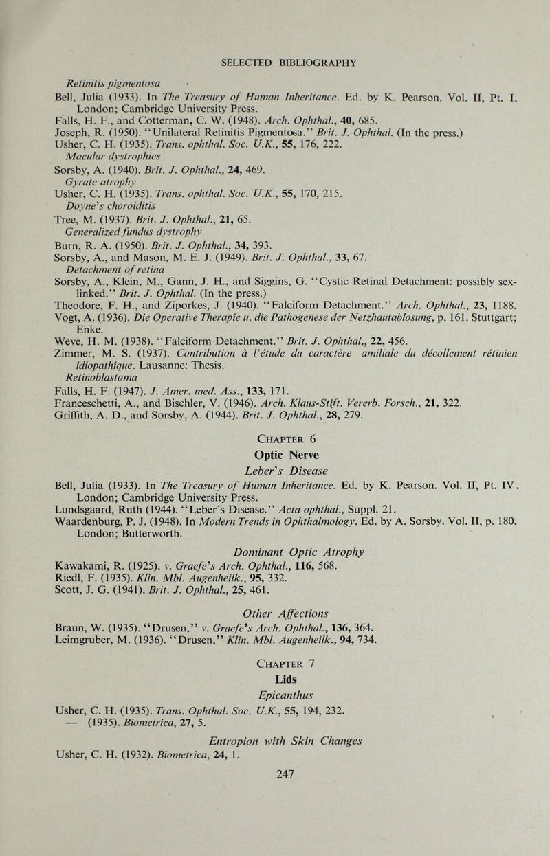 selected bibliography Retinitis pigmentosa Bell, Julia (1933). In The Treasury of Human Inheritance. Ed. by K. Pearson. Vol. II, Pt. I. London; Cambridge University Press. Falls, H. F., and Cotterman, C. W. (1948). Arch. Ophthal., 40, 685. Joseph, R. 0950). Unilateral Retinitis Pigmentosa. Brit. J. Ophthal. (In the press.) Usher, C. H. (1935). Trans, ophthal. Sac. U.K., 55, 176, 222. Macular dystrophies Sorsby, A. (1940). Brit. J. Ophthal., 24, 469. Gyrate atrophy Usher, C. H. (1935). Trans, ophthal. See. U.K., 55, 170, 215. Doyne's choroiditis Tree, M. (1937). Brit. J. Ophthal., 21, 65. Generalized fundus dystrophy Burn, R. A. (1950). Brit. J. Ophthal., 34, 393. Sorsby, A., and Mason, M. E. J. (1949). Brit. J. Ophthal., 33, 67. Detachment of retina Sorsby, A., Klein, M., Gann, J. H., and Siggins, G. Cystic Retinal Detachment: possibly sex- linked. Brit. J. Ophthal. (In the press.) Theodore, F. H., and Ziporkes, J. (1940). Falciform Detachment. Arch. Ophthal, 23, 1188. Vogt, A. (1936). Die Operative Therapie и. die Pathogenese der Netzhautablosung, p. 161. Stuttgart; Enke. Weve, H. M. (1938). Falciform Detachment. Brit. J. Ophthal., 22, 456. Zimmer, M. S. (1937). Contribution à Vétude du caractère umiliale du décollement rétinien idiopathique. Lausanne: Thesis. Retinoblastoma Falls, H. F. (1947). J. Amer. med. Ass., 133, 171. Franceschetti, A., and Bischler, V. (1946). Arch. Klaus-Stift. Vererb. Forsch., 21, 322. Griffith, A. D., and Sorsby, A. (1944). Brit. J. Ophthal., 28, 279. Chapter 6 Optic Nerve Leber's Disease Bell, Julia (1933). In The Treasury of Human Inheritance. Ed. by K. Pearson. Vol. II, Pt. IV. London; Cambridge University Press. Lundsgaard, Ruth (1944). Leber's Disease. Acta ophthal., Suppl. 21. Waardenburg, P. J. (1948). In Modern Trends in Ophthalmology. Ed. by A. Sorsby. Vol. II, p. 180. London; Butterworth. Dominant Optic Atrophy Kawakami, R. (1925). v. Graefe's Arch. Ophthal., 116, 568. Riedl, F. (1935). Klin. МЫ. Augenheilk., 95, 332. Scott, J. G. (1941). Brit. J. Ophthal, 25, 461. Other Affections Braun, W. (1935). Drusen. v. Graefe's Arch. Ophthal, 136, 364. Leimgruber, M. (1936). Drusen. Klin. МЫ. Augenheilk., 94, 734. Chapter 7 Lids Epicanthus Usher, C. H. (1935). Trans. Ophthal. Sac. U.K., 55, 194, 232. — (1935). Biometrica, 27, 5. Entropion with Skin Changes Usher, C. H. (1932). Biometrica, 24, 1. 247