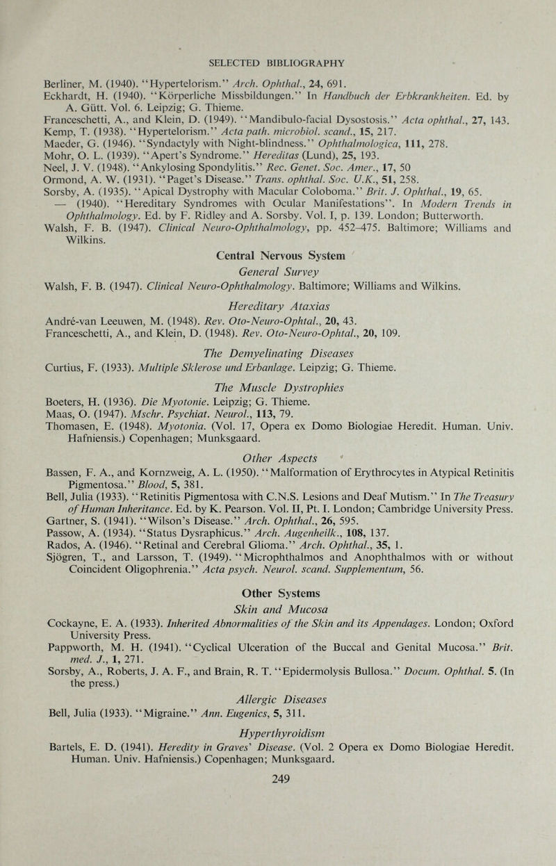SELECTED BIBLIOGRAPHY Berliner, M. (1940). Hypertelorism. Arch. Ophthal., 24, 691. Eckhardt, H. (1940). Körperliche Missbildungen. In Handbuch der Erbkrankheiten. Ed. by A. Gütt. Vol. 6. Leipzig; G. Thieme. Franceschetti, A., and Klein, D. (1949). Mandibulo-facial Dysostosis. Acta Ophthal., 27, 143. Kemp, T. (1938). Hypertelorism. Acta path, microbial, scand., 15, 217. Maeder, G. (1946). Syndactyly with Night-blindness. Ophthalmologica, 111, 278. Möhr, О. L. (1939). Apert's Syndrome. Hereditas (Lund), 25, 193. Neel, J. V. (1948). Ankylosing Spondylitis. Ree. Genet. Soc. Amer., 17, 50 Ormond, A. W. (1931). Paget's Disease. Trans. Ophthal. Soc. U.K., 51, 258. Sorsby, A. (1935). Apical Dystrophy with Macular Coloboma. Brit. J. Ophthal., 19, 65. — (1940). Hereditary Syndromes with Ocular Manifestations. In Modern Trends in Ophthalmology. Ed. by F. Ridley and A. Sorsby. Vol. I, p. 139. London; Butterworth. Walsh, F. B. (1947). Clinical Neuro-Ophthalmology, pp. 452-475. Baltimore; Williams and Wilkins. Central Nervous System General Survey Walsh, F. B. (1947). Clinical Neuro-Ophthalmology. Baltimore; Williams and Wilkins. Hereditary Ataxias André-van Leeuwen, M. (1948). Rev. Oto-Neuro-Ophtal, 20, 43. Franceschetti, A., and Klein, D. (1948). Rev. Oto-Neuro-Ophtal., 20, 109. The Demyelinating Diseases Curtius, F. (1933). Multiple Sklerose und Erbanlage. Leipzig; G. Thieme. The Muscle Dystrophies Boeters, H. (1936). Die Myotonie. Leipzig; G. Thieme. Maas, O. (1947). Mschr. Psychiat. Neurol., 113, 79. Thomasen, E. (1948). Myotonia. (Vol. 17, Opera ex Domo Biologiae Heredit. Human. Univ. Hafniensis.) Copenhagen; Munksgaard. Other Aspects Bassen, F. A., and Kornzweig, A. L. (1950). Malformation of Erythrocytes in Atypical Retinitis Pigmentosa. Blood, 5, 381. Bell, Julia (1933). Retinitis Pigmentosa with C.N.S. Lesions and Deaf Mutism. In The Treasury of Human Inheritance. Ed. by К. Pearson. Vol. II, Pt. I. London; Cambridge University Press. Gartner, S. (1941). Wilson's Disease. Arch. Ophthal., 26, 595. Passow, A. (1934). Status Dysraphicus. Arch. Augenheilk., 108, 137. Rados, A. (1946). Retinal and Cerebral GHoma. Arch. Ophthal., 35, 1. Sjögren, T., and Larsson, T. (1949). Microphthalmos and Anophthalmos with or without Coincident Oligophrenia. Acta psych. Neurol, scand. Supplementum, 56. Other Systems Skin and Mucosa Cockayne, E. A. (1933). Inherited Abnormalities of the Skin and its Appendages. London; Oxford University Press. Pappworth, M. H. (1941). Cyclical Ulceration of the Buccal and Genital Mucosa. Brit, med. J., 1, 271. Sorsby, A., Roberts, J. A. F., and Brain, R. T. Epidermolysis Bullosa. Docum. Ophthal. 5. (In the press.) Allergic Diseases Bell, Julia (1933). Migraine. Ann. Eugenics, 5, 311. Hyperthyroidism Bartels, E. D. (1941). Heredity in Graves' Disease. (Vol. 2 Opera ex Domo Biologiae Heredit. Human. Univ. Hafniensis.) Copenhagen; Munksgaard. 249