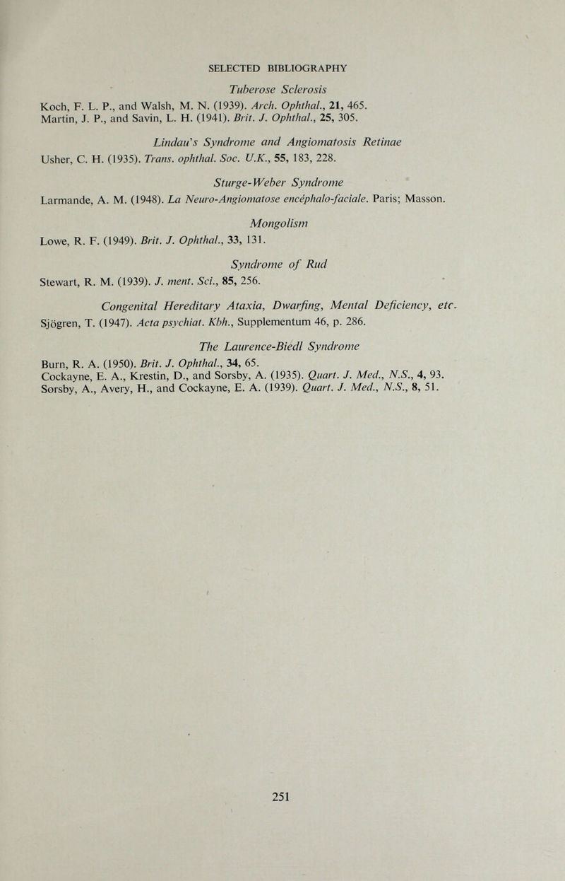 SELECTED BIBLIOGRAPHY Tuberose Sclerosis Koch, F. L. P., and Walsh, M. N. (1939). Arch. Ophthal., 21, 465. Martin, J. P., and Savin, L. H. (1941). Brit. J. Ophthal., 25, 305. Lindanes Syndrome and Angiomatosis Retinae Usher, C. H. (1935). Trans. Ophthal. Soc. U.K., 55, 183, 228. Sturge-Weber Syndrome ' Larmande, A. M. (1948). La Neuro-Angiomatose encéphalo-faciale. Paris; Masson. Mongolism Lowe, R. F. (1949). Brit. J. Ophthal., 33, 131. Syndrome of Rud Stewart, R. M. (1939). J. ment. Sci., 85, 256. Congenital Hereditary Ataxia, Dwarfing, Mental Deficiency, etc- Sjögren, T. (1947). Acta psychiat. Kbh., Supplementum 46, p. 286. The Laurence-Biedl Syndrome Burn, R. A. (1950). Brit. J. Ophthal., 34, 65. Cockayne, E. A., Krestin, D., and Sorsby, A. (1935). Quart. J. Med., N.S., 4, 93. Sorsby, A., Avery, H., and Cockayne, E. A. (1939). Quart. J. Med., N.S., 8, 51. 251