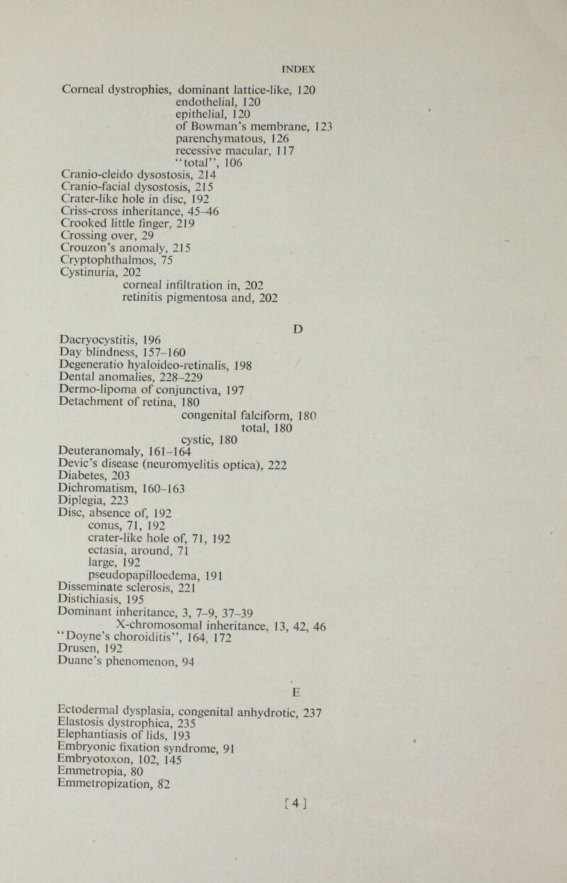 INDEX Corneal dystrophies, dominant lattice-like, 120 endothelial, 120 epithelial, 120 of Bowman's membrane, 123 parenchymatous, 126 recessive macular, 117 total, 106 Cranio-cleido dysostosis, 214 Cranio-facial dysostosis, 215 Crater-like hole in disc, 192 Criss-cross inheritance, 45-46 Crooked little finger, 219 Crossing over, 29 Crouzon's anomaly, 215 Cryptophthalmos, 75 Cystinuria, 202 corneal infiltration in, 202 retinitis pigmentosa and, 202 D Dacryocystitis, 196 Day blindness, 157-160 Degenerai io hyaloideo-retinalis, 198 Dental anomalies, 228-229 Dermo-lipoma of conjunctiva, 197 Detachment of retina, 180 congenital falciform, 180 total, 180 cystic, 180 Deuteranomaly, 161-164 Devic's disease (neuromyelitis optica), 222 Diabetes, 203 Dichromatism, 160-163 Diplegia, 223 Disc, absence of, 192 conus, 71, 192 crater-like hole of, 71, 192 ectasia, around, 71 large, 192 pseudopapilloedema, 191 Disseminate sclerosis, 221 Distichiasis, 195 Dominant inheritance, 3, 7-9, 37-39 X-chromosomal inheritance, 13, 42, 46 Doyne's choroiditis, 164, 172 Drusen, 192 Duane's phenomenon, 94 E Ectodermal dysplasia, congenital anhydrotic, 237 Elastosis dystrophica, 235 Elephantiasis of lids, 193 Embryonic fixation syndrome, 91 Embryotoxon, 102, 145 Emmetropia, 80 Emmetropization, 82 [4]