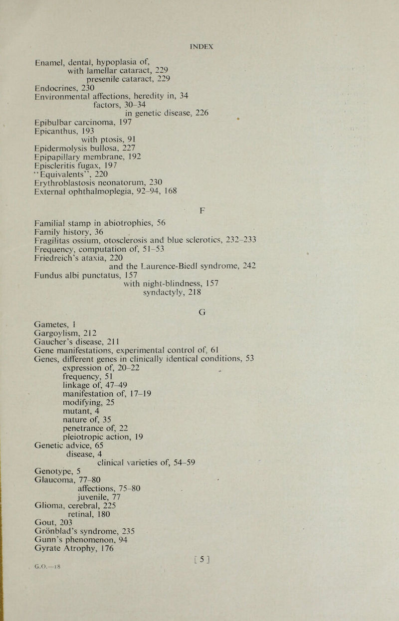 INDEX Enamel, dental, hypoplasia of, with lamellar cataract, 229 presenile cataract, 229 Endocrines, 230 Environmental affections, heredity in, 34 factors, 30-34 in genetic disease^ 226 Epibulbar carcinoma, 197 Epicanthus, 193 with ptosis, 91 Epidermolysis bullosa, 227 Epipapillary membrane, 192 Episcleritis fugax, 197 Equivalents, 220 Erythroblastosis neonatorum, 230 External ophthalmoplegia, 92-94, 168 F Familial stamp in abiotrophies, 56 Family history, 36 Fragilitas ossium, otosclerosis and blue sclerotics, 232-233 Frequency, computation of, 51-53 Friedreich's ataxia, 220 and the Laurence-Biedl syndrome, 242 Fundus albi punctatus, 157 with night-blindness, 157 syndactyly, 218 G Gametes, 1 Gargoylism, 212 Gaucher's disease, 211 Gene manifestations, experimental control of, 61 Genes, different genes in clinically identical conditions, 53 expression of, 20-22 frequency, 51 linkage of, 47-49 manifestation of, 17-19 modifying, 25 mutant, 4 nature of, 35 penetrance of, 22 pleiotropic action, 19 Genetic advice, 65 disease, 4 clinical varieties of, 54-59 Genotype, 5 Glaucoma, 77-80 afiFections, 75-80 juvenile, 77 Glioma, cerebral, 225 retinal, 180 Gout, 203 Grönblad's syndrome, 235 Gunn's phenomenon, 94 Gyrate Atrophy, 176 G.G.—18 [5]