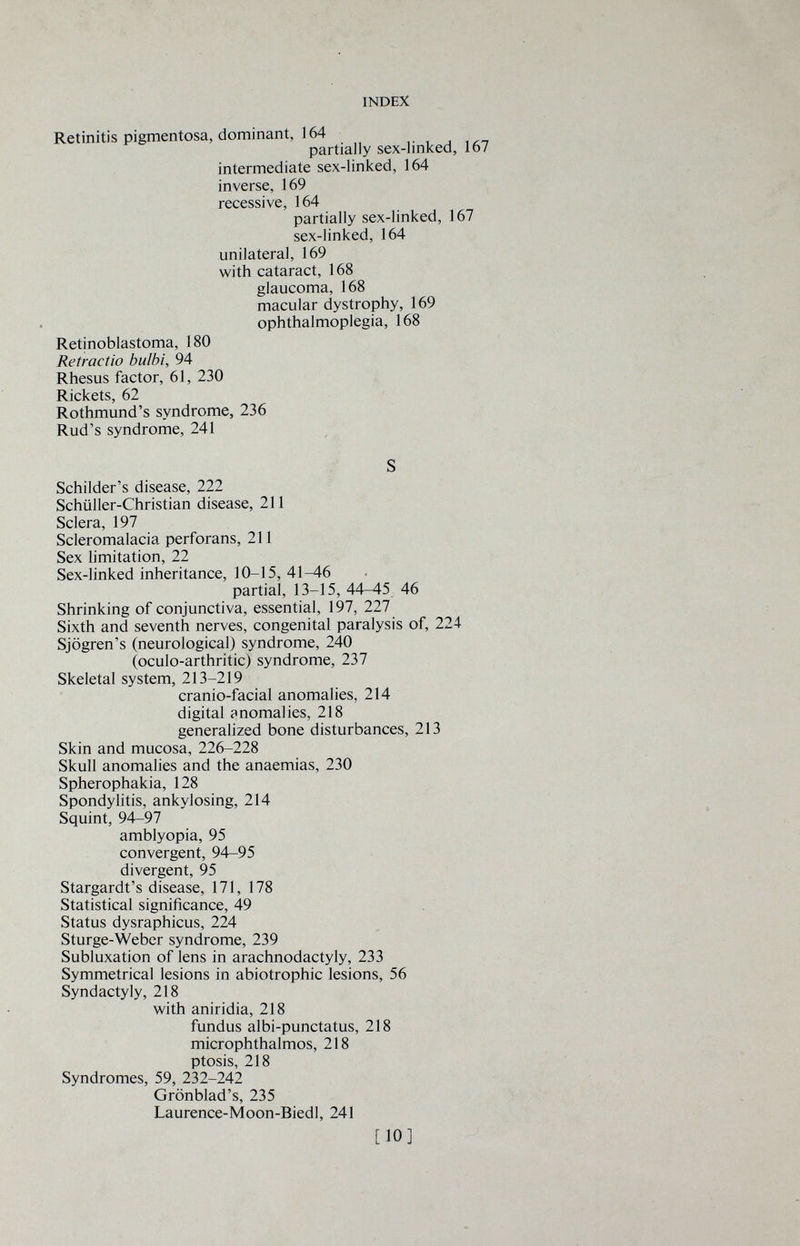 INDEX Retinitis pigmentosa, dominant, 164 partially sex-linked, 167 intermediate sex-linked, 164 inverse, 169 recessive, 164 partially sex-linked, 167 sex-linked, 164 unilateral, 169 with cataract, 168 glaucoma, 168 macular dystrophy, 169 ophthalmoplegia, 168 Retinoblastoma, 180 Retractio bulbi, 94 Rhesus factor, 61, 230 Rickets, 62 Rothmund's syndrome, 236 Rud's syndrome, 241 S Schilder's disease, 222 Schüller-Christian disease, 211 Sclera, 197 Scleromalacia perforans, 211 Sex limitation, 22 Sex-linked inheritance, 10-15, 41-46 partial, 13-15, 44-45 46 Shrinking of conjunctiva, essential, 197, 227 Sixth and seventh nerves, congenital paralysis of, 224 Sjogren's (neurological) syndrome, 240 (oculo-arthritic) syndrome, 237 Skeletal system, 213-219 cranio-facial anomalies, 214 digital anomalies, 218 generalized bone disturbances, 213 Skin and mucosa, 226-228 Skull anomalies and the anaemias, 230 Spherophakia, 128 Spondylitis, ankylosing, 214 Squint, 94-97 amblyopia, 95 convergent, 94-95 divergent, 95 Stargardt's disease, 171, 178 Statistical significance, 49 Status dysraphicus, 224 Sturge-Weber syndrome, 239 Subluxation of lens in arachnodactyly, 233 Symmetrical lesions in abiotrophic lesions, 56 Syndactyly, 218 with aniridia, 218 fundus albi-punctatus, 218 microphthalmos, 218 ptosis, 218 Syndromes, 59, 232-242 Grönblad's, 235 Laurence-Moon-Biedl, 241 [10]