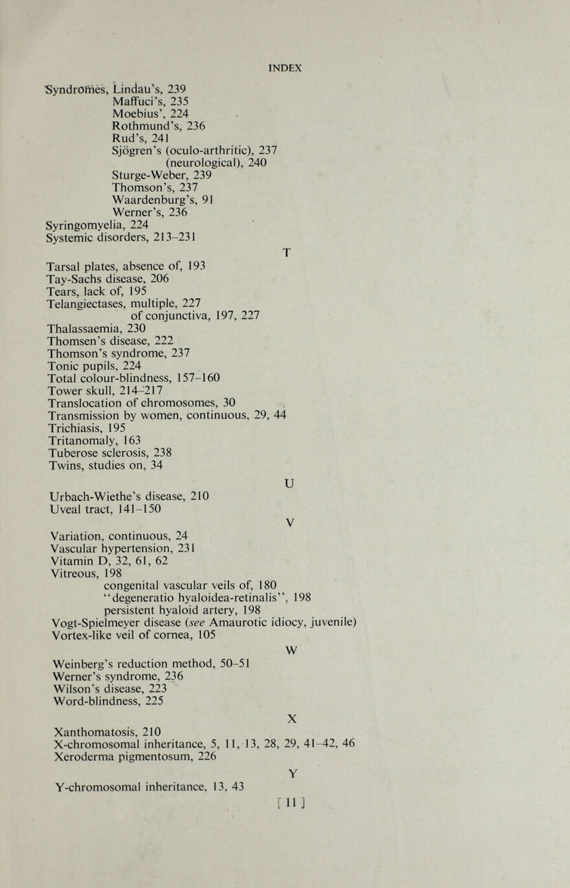 INDEX SyndrOlriès, Lindau^s, 239 Maffuci's, 235 Moebius', 224 Rothmund's, 236 Rud's, 241 Sjogren's (oculo-arthritic), 237 (neurological), 240 Sturge-Weber, 239 Thomson's, 237 Waardenburg's, 91 Werner's, 236 Syringomyelia, 224 Systemic disorders, 213-231 T Tarsal plates, absence of, 193 Tay-Sachs disease, 206 Tears, lack of, 195 Telangiectases, multiple, 227 of conjunctiva, 197, 227 Thalassaemia, 230 Thomsen's disease, 222 Thomson's syndrome, 237 Tonic pupils, 224 Total colour-blindness, 157-160 Tower skull, 214-217 Translocation of chromosomes, 30 Transmission by women, continuous, 29, 44 Trichiasis, 195 Tritanomaly, 163 Tuberose sclerosis, 238 Twins, studies on, 34 и Urbach-Wiethe's disease, 210 Uveal tract, 141-150 V Variation, continuous, 24 Vascular hypertension, 231 Vitamin D, 32, 61, 62 Vitreous, 198 congenital vascular veils of, 180 degeneratio hyaloidea-retinalis, 198 persistent hyaloid artery, 198 Vogt-Spielmeyer disease (see Amaurotic idiocy, juvenile) Vortex-like veil of cornea, 105 W Weinberg's reduction method, 50-51 Werner's syndrome, 236 Wilson's disease, 223 Word-blindness, 225 X Xanthomatosis, 210 X-chromosomal inheritance, 5, 11, 13, 28, 29, 41-42, 46 Xeroderma pigmentosum, 226 Y Y-chromosomal inheritance, 13, 43 [И]