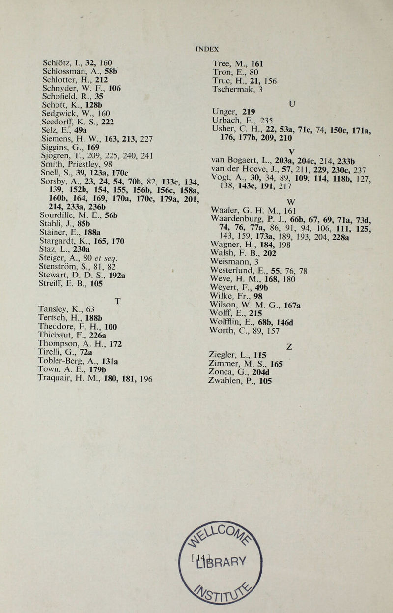 INDEX Schiötz, I., 32, 160 Schlossman, A., 58b Schlotter, H., 212 Schnyder, W. F., 106 Schofield, R., 35 Schott, К., 128b Sedgwick, W., 160 Seedorff, K. S., 222 Sdz E 49з. Siemens, H. W., 163, 213, 227 Siggins, G., 169 Sjögren, T., 209, 225, 240, 241 Smith, Priestley, 98 Snell, S., 39, 123a, 170c Sorsby, A., 23, 24, 54, 70b, 82, 133c, 134, 139, 152b, 154, 155, 156b, 156c, 158a, 160b, 164, 169, 170a, 170c, 179a, 201, 214, 233a, 236b SoLirdille, M. E., 56b Stahli, J., 85b Stainer, E., 188a Stargardt, K., 165, 170 Staz, L., 230a Steiger, A., 80 et seq. Stenström, S., 81, 82 , Stewart, D. D. S., 192a Streiff, E. В., 105 T Tansley, K., 63 Tertsch, H., 188b Theodore, F. H., 100 Thiebaut, F., 226a Thompson, a. H., 172 Tirelli, G., 72a Tobler-Berg, a., 131a Town, a. е., 179b Traquair, H. M., 180, 181, 196 Tree, M., 161 Tron, е., 80 Truc, H., 21, 156 Tschermak, 3 и Unger, 219 Urbach, е., 235 Usher, С. H., 22, 53а, 71с, 74, 150с, 171а, 176, 177Ь, 209, 210 V van Bogaert, L., 203а, 204с, 214, 233b van der Hoeve, J., 57, 211, 229, 230c, 237 Vogt, A., 30, 34, 89, 109, 114, 118b, 127, 138, 143c, 191, 217 W Waaler, G. H. M., 161 Waardenburg, P. J., 66b, 67, 69, 71a, 73d, 74, 76, 77a, 86, 91, 94, 106, 111, 125, 143, 159, 173a, 189, 193, 204, 228a Wagner, H., 184, 198 Walsh, F. В., 202 Weismann, 3 Westerlund, e., 55, 76, 78 Weve, H. M., 168, 180 Weyert, F., 49b Wilke, Fr., 98 Wilson, W. M. G., 167a Wolff, е., 215 Wolfflin, е., 68b, 146d Worth, е., 89, 157 Z Ziegler, L., 115 Zimmer, M. S., 165 Zonca, G., 204d Zwahlen, P., 105