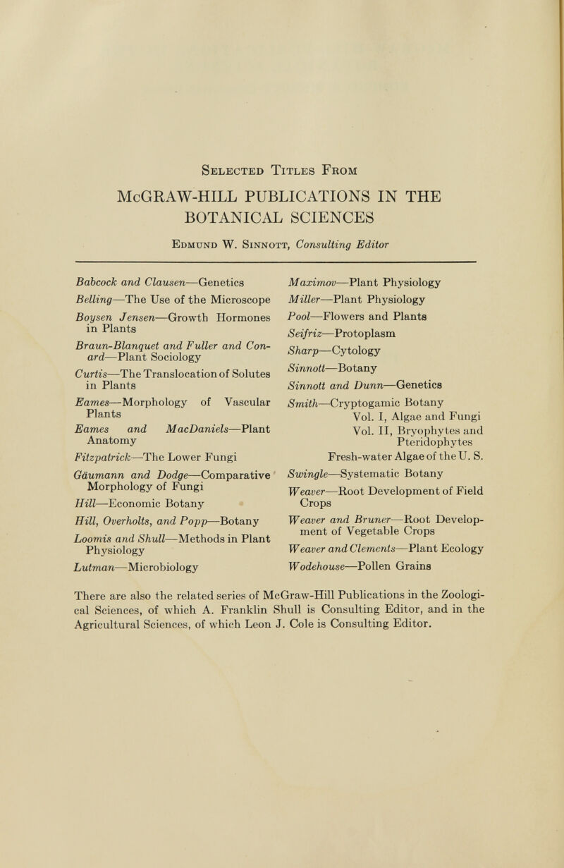 Selected Titles From McGRAW-HILL PUBLICATIONS IN THE BOTANICAL SCIENCES Edmund W. Sinnott, Consulting Editor Babcock and Clausen —Genetics Belling —The Use of the Microscope Boy sen J ensen— Growth Hormones in Plants Braun-Blanquet and Fuller and Con- ard —Plant Sociology Curtis —The Translocation of Solutes in Plants Eames —Morphology of Vascular Plants Eames and MacDaniels —Plant Anatomy Fitzpatrick —The Lower Fungi Gäumann and Dodge —Comparative Morphology of Fungi Hill —Economic Botany Hill, Overholts, and Popp —Botany Loomis and Shull —Methods in Plant Physiology Lutman —Microbiology Maximov —Plant Physiology Miller —Plant Physiology Pool —Flowers and Plants Seif riz —Protoplasm Sharp —Cytology Sinnott —Botany Sinnott and Dunn —Genetics Smith —Cryptogamic Botany Vol. I, Algae and Fungi Vol. II, Bryophytes and Pteridophytes Fresh-water Algae of the U. S. Swingle —Systematic Botany Weaver —Root Development of Field Crops Weaver and Bruner- —Root Develop ment of Vegetable Crops Weaver and Clements —Plant Ecology Wodehouse —Pollen Grains There are also the related series of McGraw-Hill Publications in the Zoologi cal Sciences, of which A. Franklin Shull is Consulting Editor, and in the Agricultural Sciences, of which Leon J. Cole is Consulting Editor.