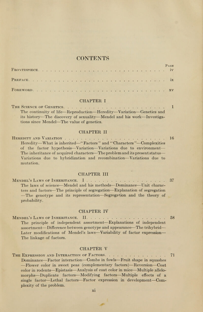 Frontispiece CONTENTS Page iv Pre pace ix Foreword xv CHAPTER I The Science of Genetics 1 The continuity of life—Reproduction—Heredity—Variation—Genetics and its history—The discovery of sexuality-—Mendel and his work—Investiga tions since Mendel—The value of genetics. CHAPTER II Heredity and Variation 16 Heredity—What is inherited—Factors and Characters—Complexities of the factor hypothesis—Variation—Variations due to environment— The inheritance of acquired characters—The problem and its present status— Variations due to hybridization and recombination—Variations due to mutation. CHAPTER III Mendel's Laws of Inheritance. I 37 The laws of science—Mendel and his methods—Dominance—Unit charac ters and factors—The principle of segregation—Explanation of segregation -—The genotype and its representation—Segregation and the theory of probability. CHAPTER IV Mendel's Laws of Inheritance. II 58 The principle of independent assortment—Explanations of independent assortment—Difference between genotype and appearance—The trihybrid— Later modifications of Mendel's laws—Variability of factor expression— The linkage of factors. CHAPTER V The Expression and Interaction of Factors 71 Dominance—Factor interaction—Combs in fowls—Fruit shape in squashes —Flower color in sweet peas (complementary factors)—Reversion—Coat color in rodents—Epistasis—Analysis of coat color in mice—Multiple allelo morphs—Duplicate factors-—Modifying factors—Multiple effects of a single factor—Lethal factors—Factor expression in development—Com plexity of the problem.