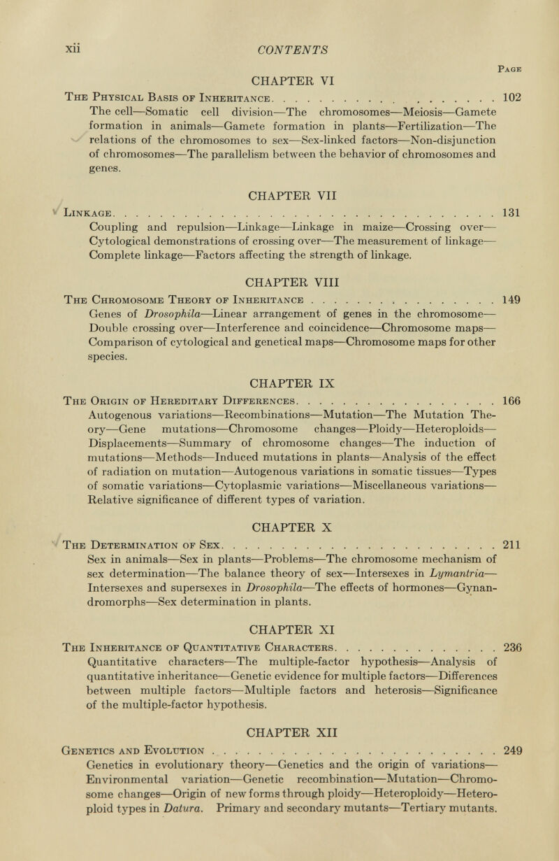 Page CHAPTER VI The Physical Basis of Inheritance 102 The cell—Somatic cell division—The chromosomes—Meiosis—Gamete formation in animals—Gamete formation in plants—Fertilization—The relations of the chromosomes to sex—Sex-linked factors—Non-disjunction of chromosomes—The parallelism between the behavior of chromosomes and genes. CHAPTER VII Linkage 131 Coupling and repulsion—Linkage—Linkage in maize—Crossing over— Cytological demonstrations of crossing over—The measurement of linkage— Complete linkage—Factors affecting the strength of linkage. CHAPTER VIII The Chromosome Theory of Inheritance 149 Genes of Drosophila— Linear arrangement of genes in the chromosome— Double crossing over—Interference and coincidence—Chromosome maps— Comparison of cytological and genetical maps—Chromosome maps for other species. CHAPTER IX The Origin of Hereditary Differences 166 Autogenous variations—Recombinations—Mutation—The Mutation The ory—Gene mutations—Chromosome changes—Ploidy—Heteroploids— Displacements—Summary of chromosome changes—The induction of mutations—Methods-—Induced mutations in plants—Analysis of the effect of radiation on mutation—Autogenous variations in somatic tissues—Types of somatic variations—Cytoplasmic variations—Miscellaneous variations— Relative significance of different types of variation. CHAPTER X The Determination of Sex 211 Sex in animals—Sex in plants-—Problems—The chromosome mechanism of sex determination—The balance theory of sex—Intersexes in Lymantria— Intersexes and supersexes in Drosophila —The effects of hormones—Gynan- dromorphs—Sex determination in plants. CHAPTER XI The Inheritance of Quantitative Characters 236 Quantitative characters—The multiple-factor hypothesis—Analysis of quantitative inheritance—Genetic evidence for multiple factors—Differences between multiple factors—Multiple factors and heterosis—Significance of the multiple-factor hypothesis. CHAPTER XII Genetics and Evolution 249 Genetics in evolutionary theory—Genetics and the origin of variations— Environmental variation—Genetic recombination—Mutation—Chromo some changes—Origin of new forms through ploidy—Heteroploidy—Hetero- ploid types in Datura. Primary and secondary mutants—Tertiary mutants.