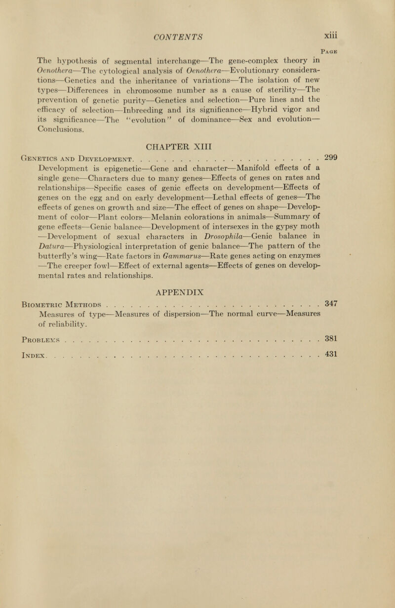 CONTENTS xiii Page The hypothesis of segmental interchange—The gene-complex theory in Oenothera —The cytological analysis of Oenothera —Evolutionary considera tions—Genetics and the inheritance of variations—The isolation of new types—Differences in chromosome number as a cause of sterility—The prevention of genetic purity—Genetics and selection—Pure lines and the efficacy of selection—Inbreeding and its significance—Hybrid vigor and its significance—The evolution of dominance—Sex and evolution— Conclusions. CHAPTER XIII Genetics and Development 299 Development is epigenetic—Gene and character—Manifold effects of a single gene—Characters due to many genes—Effects of genes on rates and relationships—Specific cases of genie effects on development—Effects of genes on the egg and on early development—Lethal effects of genes—The effects of genes on growth and size—The effect of genes on shape—Develop ment of color—Plant colors—Melanin colorations in animals—Summary of gene effects—Genie balance—Development of intersexes in the gypsy moth —Development of sexual characters in Drosophila —Genie balance in Datura —Physiological interpretation of genie balance—The pattern of the butterfly's wing—Rate factors in Gammarus —Rate genes acting on enzymes —The creeper fowl—Effect of external agents—Effects of genes on develop mental rates and relationships. APPENDIX Biometric Methods 347 Measures of type—Measures of dispersion—The normal curve—Measures of reliability. Problems 381 Index 431