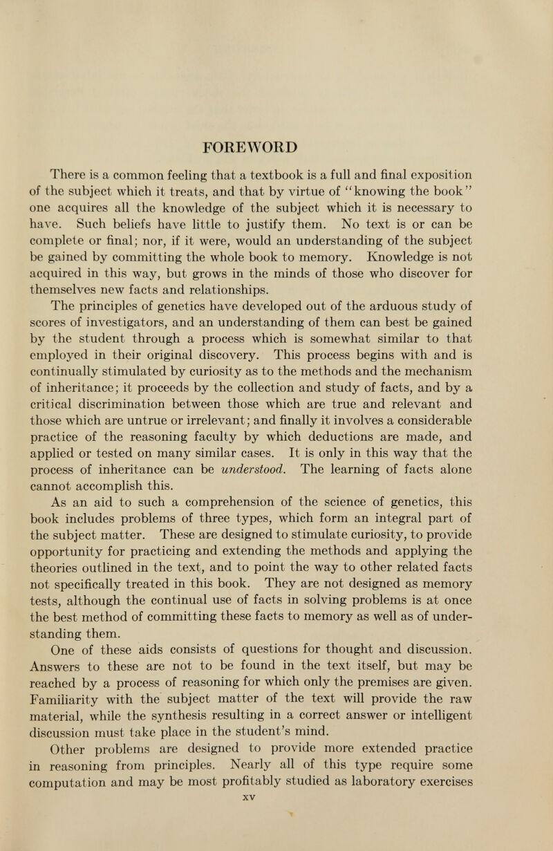 FOREWORD There is a common feeling that a textbook is a full and final exposition of the subject which it treats, and that by virtue of knowing the book one acquires all the knowledge of the subject which it is necessary to have. Such beliefs have little to justify them. No text is or can be complete or final; nor, if it were, would an understanding of the subject be gained by committing the whole book to memory. Knowledge is not acquired in this way, but grows in the minds of those who discover for themselves new facts and relationships. The principles of genetics have developed out of the arduous study of scores of investigators, and an understanding of them can best be gained by the student through a process which is somewhat similar to that employed in their original discovery. This process begins with and is continually stimulated by curiosity as to the methods and the mechanism of inheritance; it proceeds by the collection and study of facts, and by a critical discrimination between those which are true and relevant and those which are untrue or irrelevant; and finally it involves a considerable practice of the reasoning faculty by which deductions are made, and applied or tested on many similar cases. It is only in this way that the process of inheritance can be understood. The learning of facts alone cannot accomplish this. As an aid to such a comprehension of the science of genetics, this book includes problems of three types, which form an integral part of the subject matter. These are designed to stimulate curiosity, to provide opportunity for practicing and extending the methods and applying the theories outlined in the text, and to point the way to other related facts not specifically treated in this book. They are not designed as memory tests, although the continual use of facts in solving problems is at once the best method of committing these facts to memory as well as of under standing them. One of these aids consists of questions for thought and discussion. Answers to these are not to be found in the text itself, but may be reached by a process of reasoning for which only the premises are given. Familiarity with the subject matter of the text will provide the raw material, while the synthesis resulting in a correct answer or intelligent discussion must take place in the student's mind. Other problems are designed to provide more extended practice in reasoning from principles. Nearly all of this type require some computation and may be most profitably studied as laboratory exercises xv