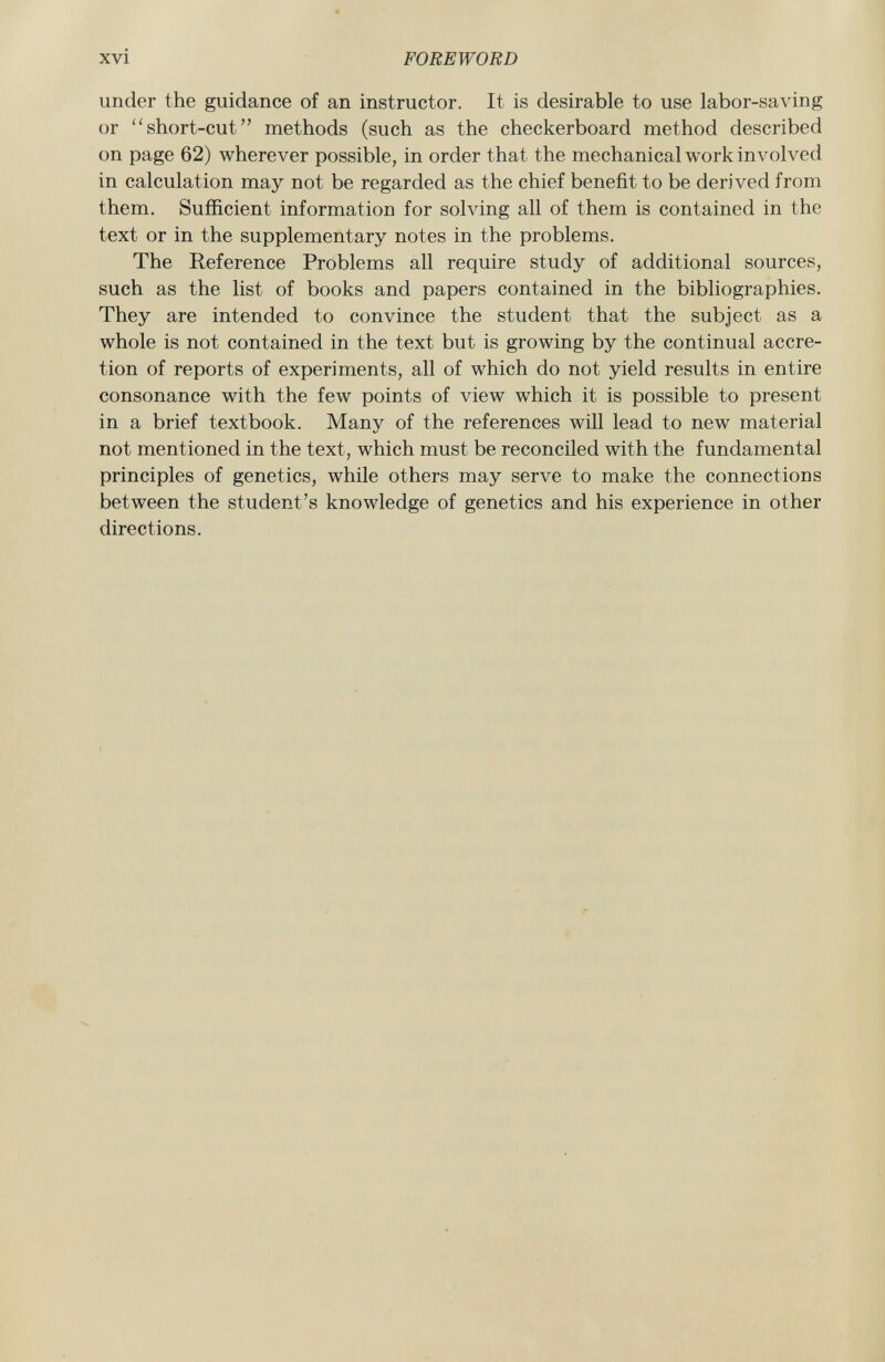 under the guidance of an instructor. It is desirable to use labor-saving or short-cut methods (such as the checkerboard method described on page 62) wherever possible, in order that the mechanical work involved in calculation may not be regarded as the chief benefit to be derived from them. Sufficient information for solving all of them is contained in the text or in the supplementary notes in the problems. The Reference Problems all require study of additional sources, such as the list of books and papers contained in the bibliographies. They are intended to convince the student that the subject as a whole is not contained in the text but is growing by the continual accre tion of reports of experiments, all of which do not yield results in entire consonance with the few points of view which it is possible to present in a brief textbook. Many of the references will lead to new material not mentioned in the text, which must be reconciled with the fundamental principles of genetics, while others may serve to make the connections between the student's knowledge of genetics and his experience in other directions.
