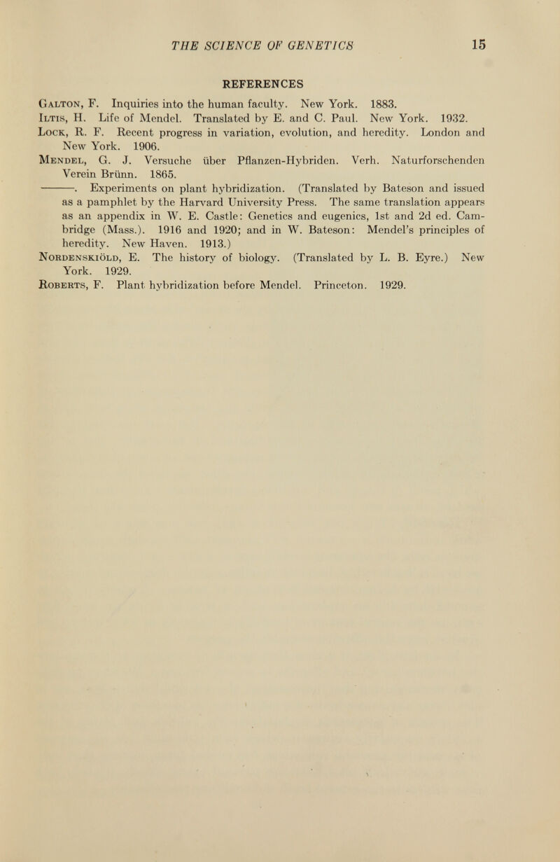 REFERENCES Galton, F. Inquiries into the human faculty. New York. 1883. Iltis , H. Life of Mendel. Translated by E. and C. Paul. New York. 1932. Lock , R. F. Recent progress in variation, evolution, and heredity. London and New York. 1906. Mendel , G. J. Versuche über Pflanzen-Hybriden. Verh. Naturforschenden Verein Brünn. 1865. . Experiments on plant hybridization. (Translated by Bateson and issued as a pamphlet by the Harvard University Press. The same translation appears as an appendix in W. E. Castle: Genetics and eugenics, 1st and 2d ed. Cam bridge (Mass.). 1916 and 1920; and in W. Bateson: Mendel's principles of heredity. New Haven. 1913.) Nordenskiöld , E. The history of biology. (Translated by L. B. Eyre.) New York. 1929. Roberts , F. Plant hybridization before Mendel. Princeton. 1929.