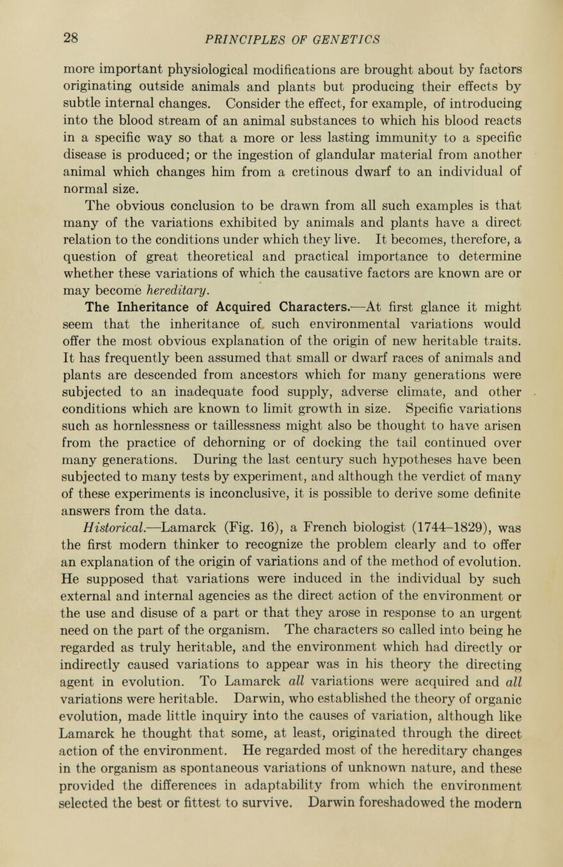 more important physiological modifications are brought about by factors originating outside animals and plants but producing their effects by subtle internal changes. Consider the effect, for example, of introducing into the blood stream of an animal substances to which his blood reacts in a specific way so that a more or less lasting immunity to a specific disease is produced; or the ingestion of glandular material from another animal which changes him from a cretinous dwarf to an individual of normal size. The obvious conclusion to be drawn from all such examples is that many of the variations exhibited by animals and plants have a direct relation to the conditions under which they live. It becomes, therefore, a question of great theoretical and practical importance to determine whether these variations of which the causative factors are known are or may become hereditary. The Inheritance of Acquired Characters.— At first glance it might seem that the inheritance of such environmental variations would offer the most obvious explanation of the origin of new heritable traits. It has frequently been assumed that small or dwarf races of animals and plants are descended from ancestors which for many generations were subjected to an inadequate food supply, adverse climate, and other conditions which are known to limit growth in size. Specific variations such as hornlessness or taillessness might also be thought to have arisen from the practice of dehorning or of docking the tail continued over many generations. During the last century such hypotheses have been subjected to many tests by experiment, and although the verdict of many of these experiments is inconclusive, it is possible to derive some definite answers from the data. Historical. —Lamarck (Fig. 16), a French biologist (1744-1829), was the first modern thinker to recognize the problem clearly and to offer an explanation of the origin of variations and of the method of evolution. He supposed that variations were induced in the individual by such external and internal agencies as the direct action of the environment or the use and disuse of a part or that they arose in response to an urgent need on the part of the organism. The characters so called into being he regarded as truly heritable, and the environment which had directly or indirectly caused variations to appear was in his theory the directing agent in evolution. To Lamarck all variations were acquired and all variations were heritable. Darwin, who established the theory of organic evolution, made little inquiry into the causes of variation, although like Lamarck he thought that some, at least, originated through the direct action of the environment. He regarded most of the hereditary changes in the organism as spontaneous variations of unknown nature, and these provided the differences in adaptability from which the environment selected the best or fittest to survive. Darwin foreshadowed the modern